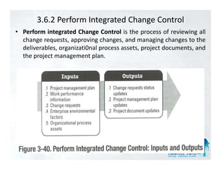 3.6.2 Perform Integrated Change Control
• Perform integrated Change Control is the process of reviewing all
  change requests, approving changes, and managing changes to the
  deliverables, organizati0nal process assets, project documents, and
  the project management plan.
 