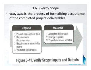 3.6.3 Verify Scope
• Verify Scope i
               is
             the
             th process of f
                           f formalizing acceptance
                                   li i       t
  of the completed project deliverables.
 