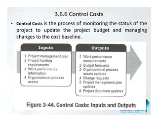 3.6.6 Control Costs
• C t l C t is the process of monitoring the status of the
  Control Costs
  project to update the project budget and managing
  changes to the cost baseline.
 
