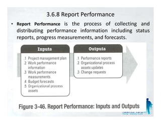 3.6.8 Report Performance
• R    t Performance is the process of collecting and
  Report P f
  distributing performance information including status
  reports, progress measurements, and forecasts.
 