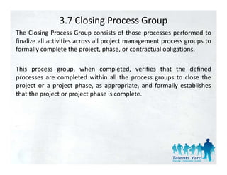 3.7 Closing Process Group
The Closing Process Group consists of those processes performed to
finalize all activities across all project management process groups to
formally complete the project, phase, or contractual obligations.

This process group, when completed, verifies that the defined
processes are completed within all the process groups to close the
project or a project phase, as appropriate, and formally establishes
that the project or project phase is complete.
 