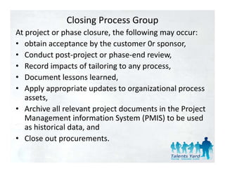 Closing Process Group
At project or phase closure, the following may occur:
At project or phase closure the following may occur:
• obtain acceptance by the customer 0r sponsor,
• Conduct post project or phase end review
   Conduct post‐project or phase‐end review,
• Record impacts of tailoring to any process,
• DDocument lessons learned,
              tl        l    d
• Apply appropriate updates to organizational process 
   assets,
   assets
• Archive all relevant project documents in the Project 
   Management information System (PMIS) to be used 
   Management information System (PMIS) to be used
   as historical data, and
• Close out procurements.
   Close out procurements.
 