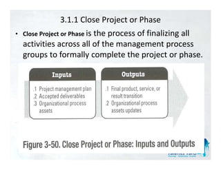 3.1.1 Close Project or Phase
• Close Project or Phase i th
                         is the process of finalizing all 
                                         f fi li i     ll
  activities across all of the management process 
  groups to formally complete the project or phase.
           t f      ll       l t th   j t     h
 
