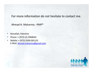 For more information do not hesitate to contact me.

    Ahmad H. Maharma ‐ PMP®


•   Ramallah, Palestine 
•   Phone: + (972) (2) 2968644
•   Mobile: + (972) (599) 001155
    Mobile: + (972) (599) 001155
    E‐Mail: ahmad.maharma@gmail.com
 