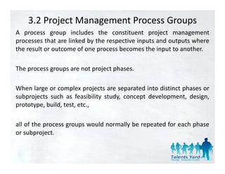 3.2 Project Management Process Groups
A process group includes the constituent project management
processes that are linked by the respective inputs and outputs where
the result or outcome of one process becomes the input to another.

The process groups are not project phases.

When large or complex projects are separated into distinct phases or
subprojects such as feasibility study, concept development, design,
prototype, build, test, etc.,

all of the process groups would normally be repeated for each phase
or subproject.
 