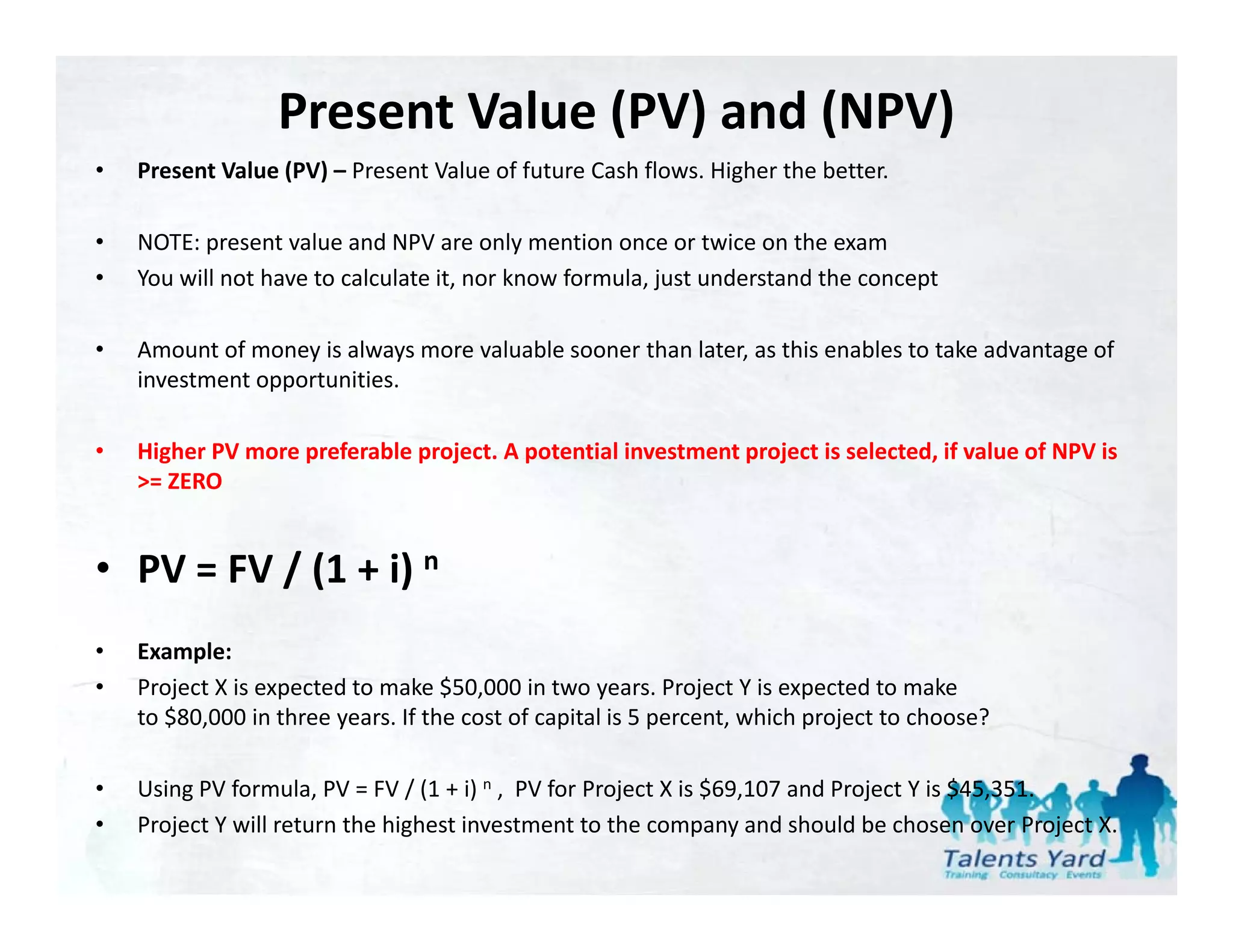 Present Value (PV) and (NPV)
•   Present Value (PV)  Present Value of future Cash flows. Higher the better.
    Present Value (PV) – Present Value of future Cash flows. Higher the better.

•   NOTE: present value and NPV are only mention once or twice on the exam
•   You will not have to calculate it, nor know formula, just understand the concept

•   Amount of money is always more valuable sooner than later, as this enables to take advantage of 
    investment opportunities.

•   Higher PV more preferable project. A potential investment project is selected, if value of NPV is 
    >= ZERO


• PV = FV / (1 + i) n
•   Example:
•   Project X is expected to make $50,000 in two years. Project Y is expected to make 
    to $80,000 in three years. If the cost of capital is 5 percent, which project to choose?

•   Using PV formula, PV = FV / (1 + i) n , PV for Project X is $69,107 and Project Y is $45,351.
•   Project Y will return the highest investment to the company and should be chosen over Project X.
 