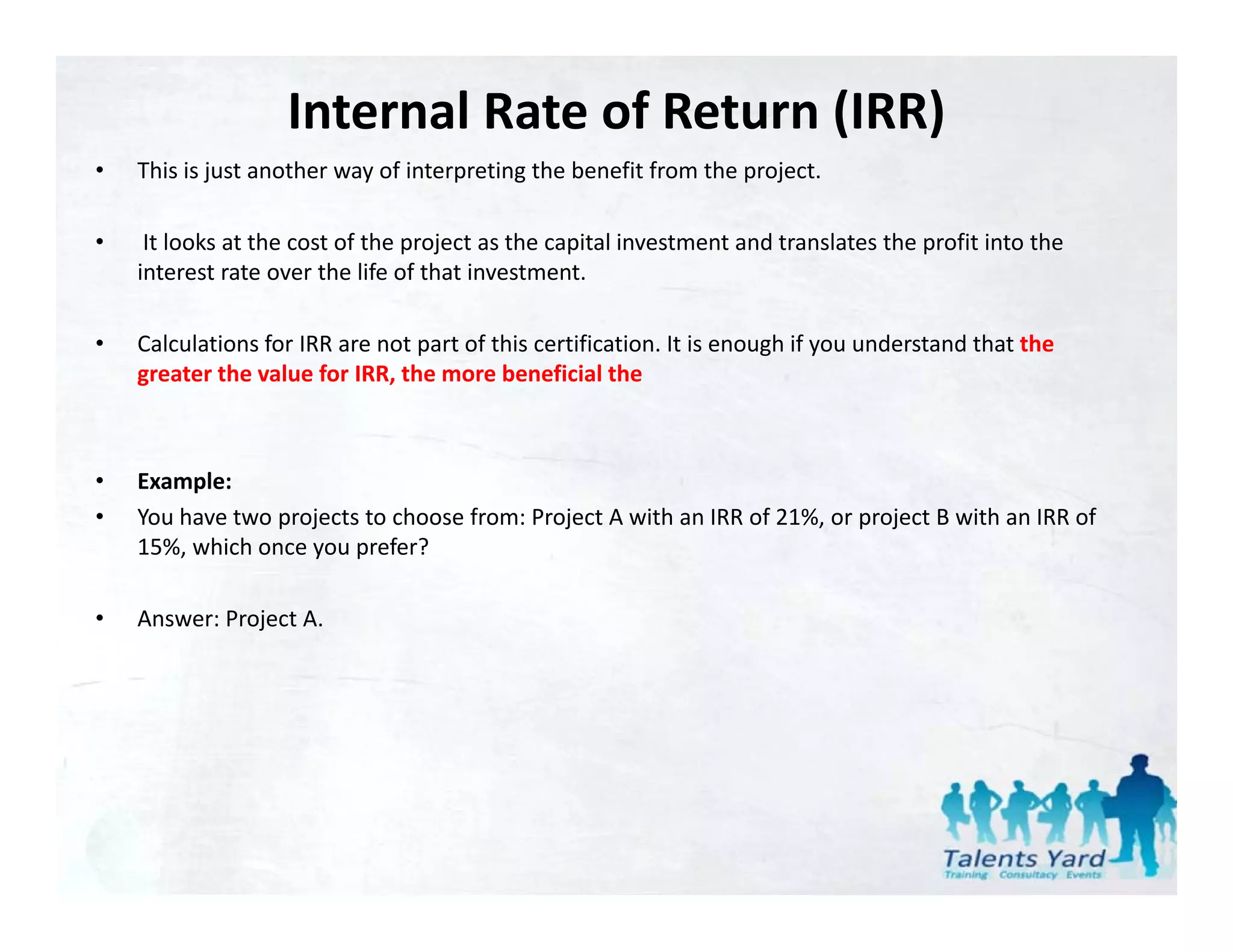 Internal Rate of Return (IRR)
•   This is just another way of interpreting the benefit from the project.
    This is just another way of interpreting the benefit from the project.

•    It looks at the cost of the project as the capital investment and translates the profit into the 
    interest rate over the life of that investment. 

•   Calculations for IRR are not part of this certification. It is enough if you understand that the 
    greater the value for IRR, the more beneficial the 



•   Example:
•   You have two projects to choose from: Project A with an IRR of 21%, or project B with an IRR of 
    15%, which once you prefer?

•   Answer: Project A.
 