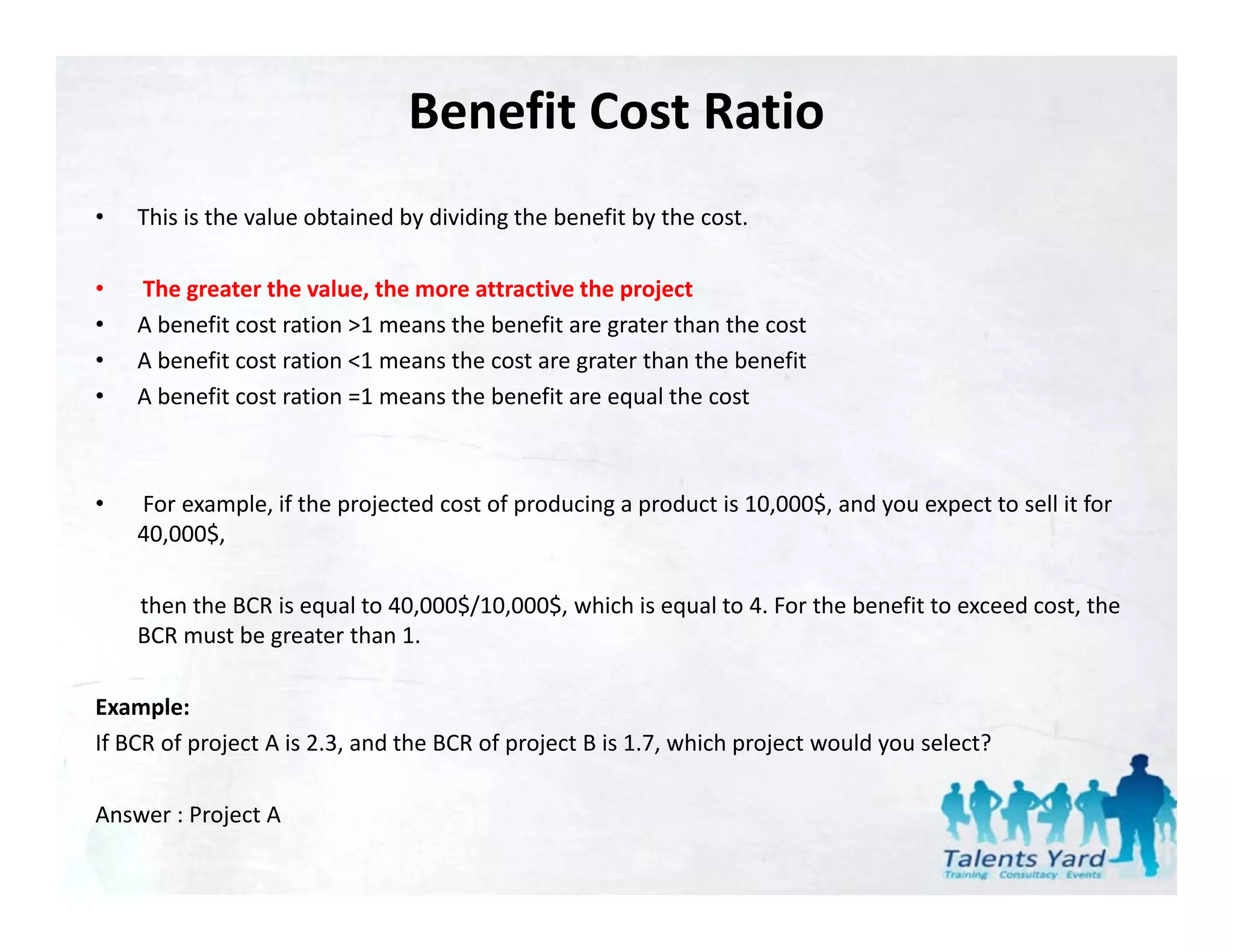 Benefit Cost Ratio
•   This is the value obtained by dividing the benefit by the cost.

•   The greater the value, the more attractive the project 
    The greater the value, the more attractive the project
•   A benefit cost ration >1 means the benefit are grater than the cost
•   A benefit cost ration <1 means the cost are grater than the benefit
•   A benefit cost ration =1 means the benefit are equal the cost



•   For example, if the projected cost of producing a product is 10,000$, and you expect to sell it for 
    40,000$, 
    40 000$

    then the BCR is equal to 40,000$/10,000$, which is equal to 4. For the benefit to exceed cost, the 
    BCR must be greater than 1.

Example:
If BCR of project A is 2.3, and the BCR of project B is 1.7, which project would you select?

Answer : Project A
 