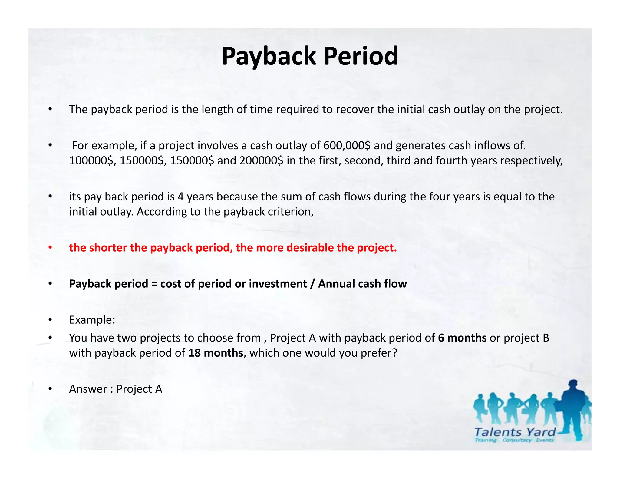 Payback Period 
•   The payback period is the length of time required to recover the initial cash outlay on the project.

•   For example, if a project involves a cash outlay of 600,000$ and generates cash inflows of. 
    For example, if a project involves a cash outlay of 600,000$ and generates cash inflows of.
    100000$, 150000$, 150000$ and 200000$ in the first, second, third and fourth years respectively, 

•   its pay back period is 4 years because the sum of cash flows during the four years is equal to the 
    initial outlay. According to the payback criterion, 
    i iti l tl A         di t th        b k it i

•   the shorter the payback period, the more desirable the project.

•   Payback period = cost of period or investment / Annual cash flow

•   Example:
•   You have two projects to choose from , Project A with payback period of 6 months or project B 
    with payback period of 18 months, which one would you prefer?

•   Answer : Project A
    Answer : Project A
 