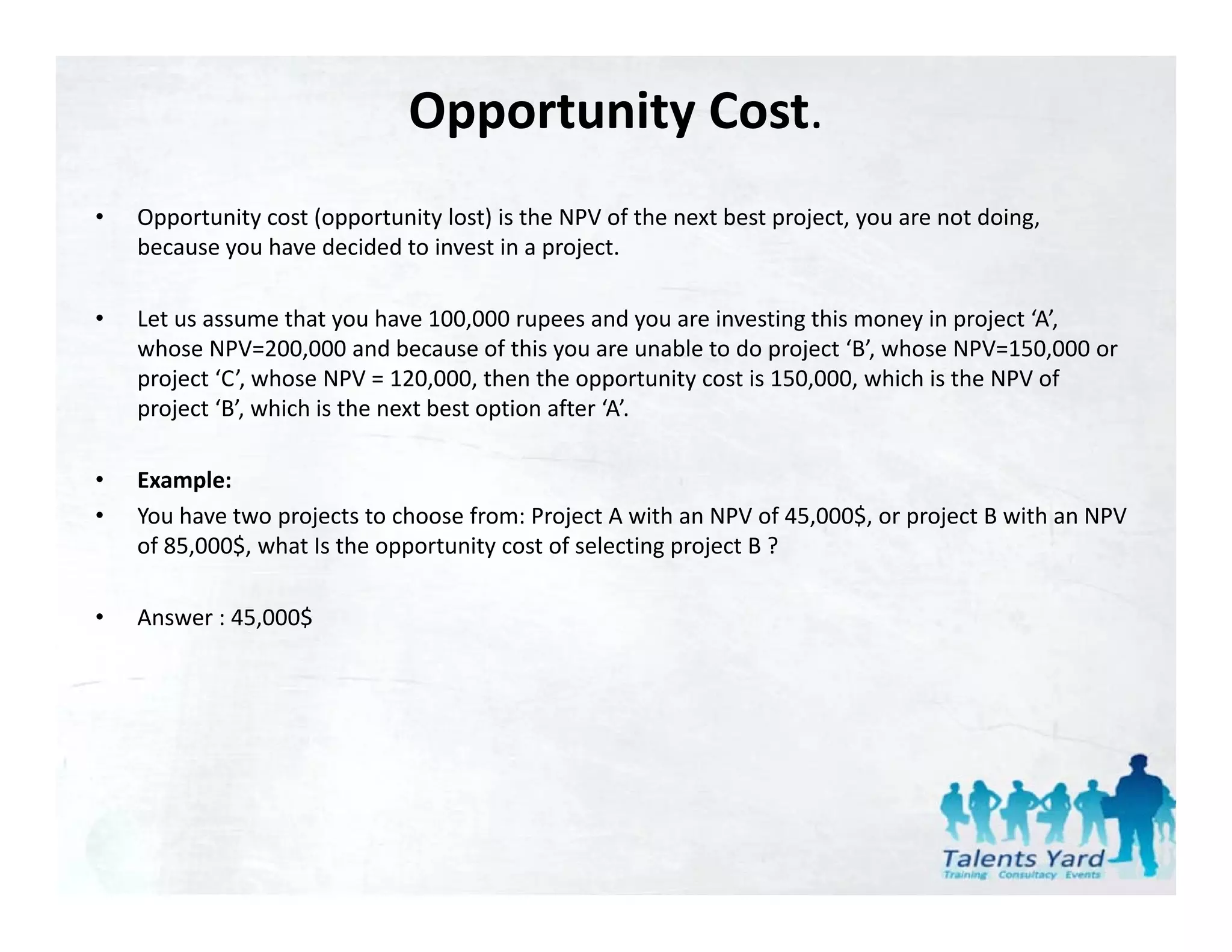 Opportunity Cost.
•   Opportunity cost (opportunity lost) is the NPV of the next best project, you are not doing, 
    because you have decided to invest in a project.

•   Let us assume that you have 100,000 rupees and you are investing this money in project ‘A’, 
    whose NPV=200,000 and because of this you are unable to do project ‘B’, whose NPV=150,000 or 
    project ‘C’, whose NPV = 120,000, then the opportunity cost is 150,000, which is the NPV of 
    project  B , which is the next best option after  A .
    project ‘B’, which is the next best option after ‘A’.

•   Example:
•   You have two projects to choose from: Project A with an NPV of 45,000$, or project B with an NPV 
    of 85,000$, what Is the opportunity cost of selecting project B ?
             $

•   Answer : 45,000$
 