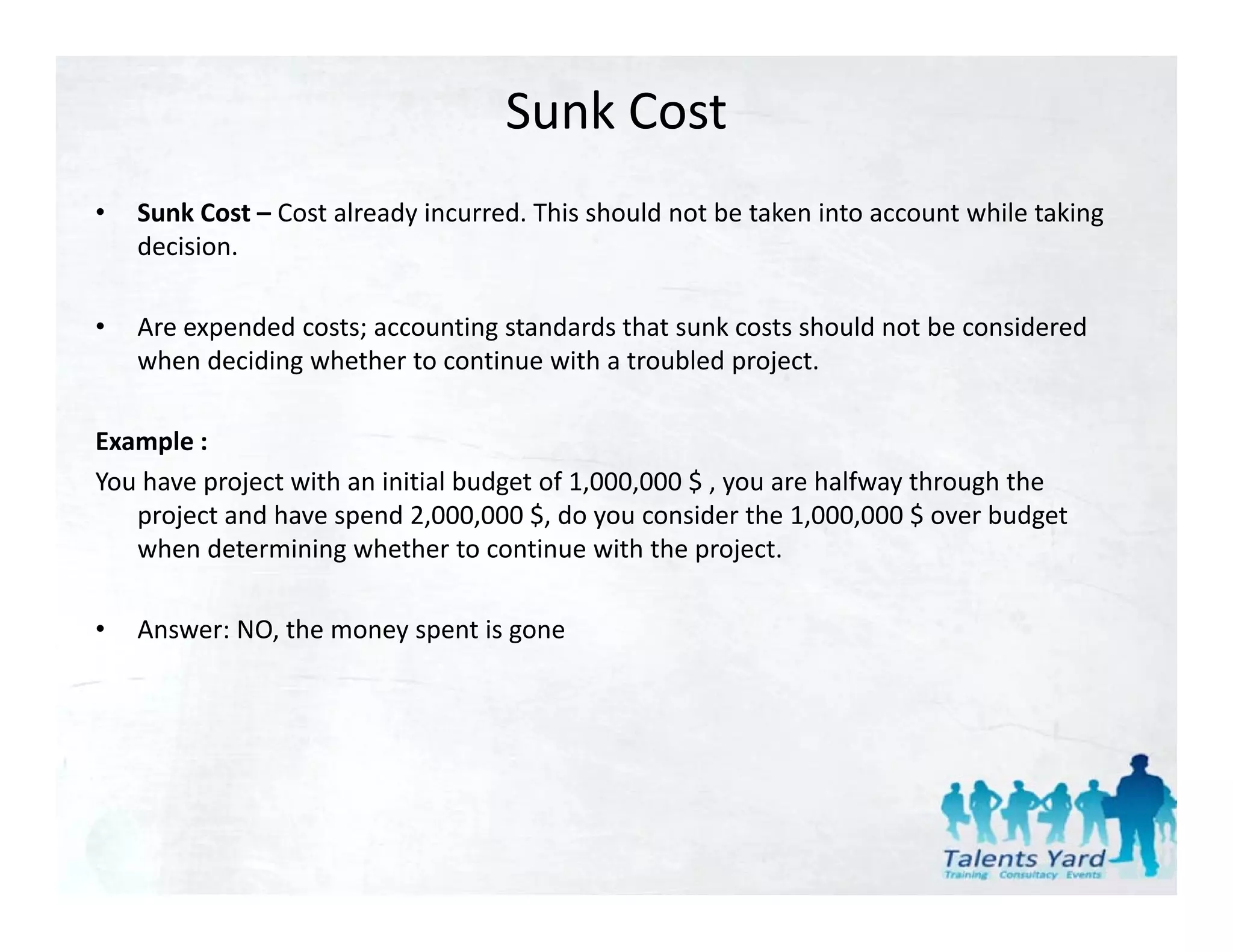 Sunk Cost
•   Sunk Cost – Cost already incurred. This should not be taken into account while taking 
    decision.

•   Are expended costs; accounting standards that sunk costs should not be considered 
    when deciding whether to continue with a troubled project.

Example :
You have project with an initial budget of 1,000,000 $ , you are halfway through the 
   project and have spend 2,000,000 $, do you consider the 1,000,000 $ over budget 
   when determining whether to continue with the project.

•   Answer: NO, the money spent is gone
 