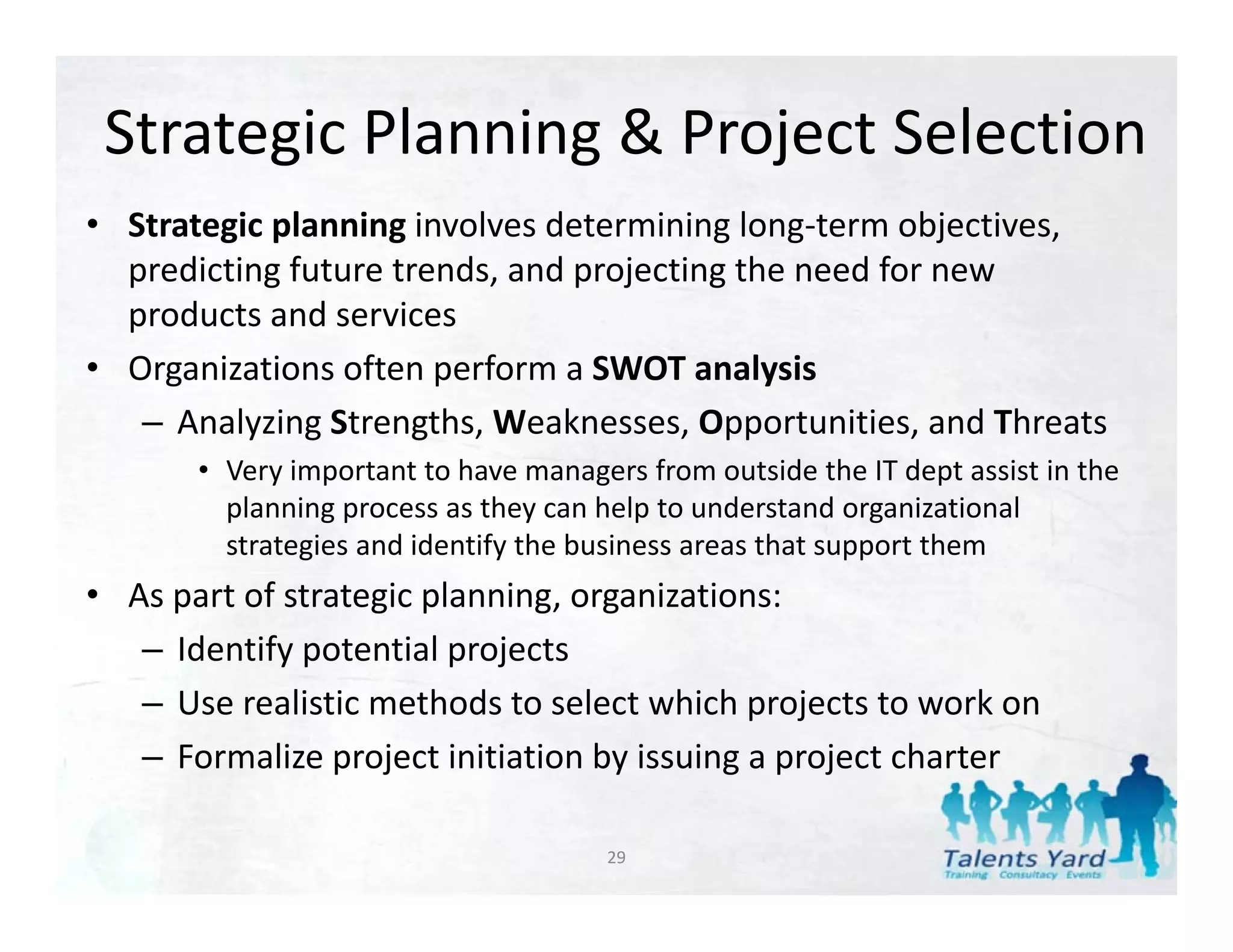 Strategic Planning & Project Selection
• Strategic planning involves determining long‐term objectives, 
  predicting future trends, and projecting the need for new 
  products and services
• Organizations often perform a SWOT analysis
   – A l i St
     Analyzing Strengths, Weaknesses, Opportunities, and Threats
                       th W k           O      t iti      d Th t
       • Very important to have managers from outside the IT dept assist in the 
         planning process as they can help to understand organizational 
         strategies and identify the business areas that support them
                i     d id if h b i                  h            h
• As part of strategic planning, organizations:
   – Identify potential projects
     Identify potential projects
   – Use realistic methods to select which projects to work on
   – Formalize project initiation by issuing a project charter

                                       29
 