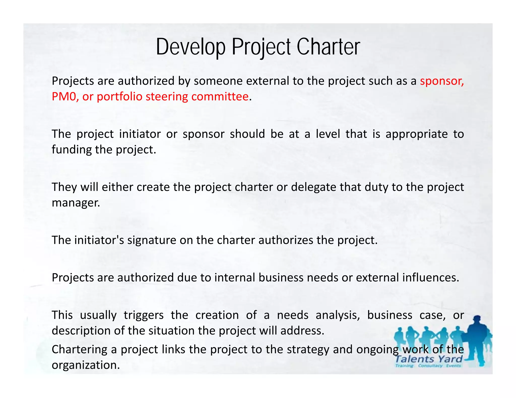 Develop Project Charter
Projects are authorized by someone external to the project such as a sponsor,
PM0, or portfolio steering committee.

The project initiator or sponsor should be at a level that is appropriate to
funding the project.

They will either create the project charter or delegate that duty to the project
manager.

The initiator's signature on the charter authorizes the project.

Projects
P j t are authorized d t i t
            th i d due to internal b i
                                 l business needs or external i fl
                                               d       t    l influences.

This usually triggers the creation of a needs analysis, business case, or
description of the situation the project will address.
Chartering a project links the project to the strategy and ongoing work of the
organization.
 