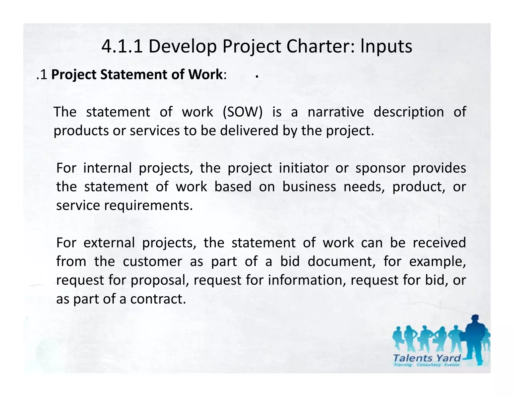 4.1.1 Develop Project Charter: lnputs
.1 Project Statement of Work:
 1                            . 
  The statement of work (SOW) is a narrative description of
  products or services to be delivered by the project.

  For internal projects, the project initiator or sponsor provides
               p j     ,     p j                   p      p
  the statement of work based on business needs, product, or
  service requirements.

  For external projects, the statement of work can be received
  from the customer as part of a bid document, for example,
  request for proposal, request for information, request for bid, or
  as part of a contract.
 