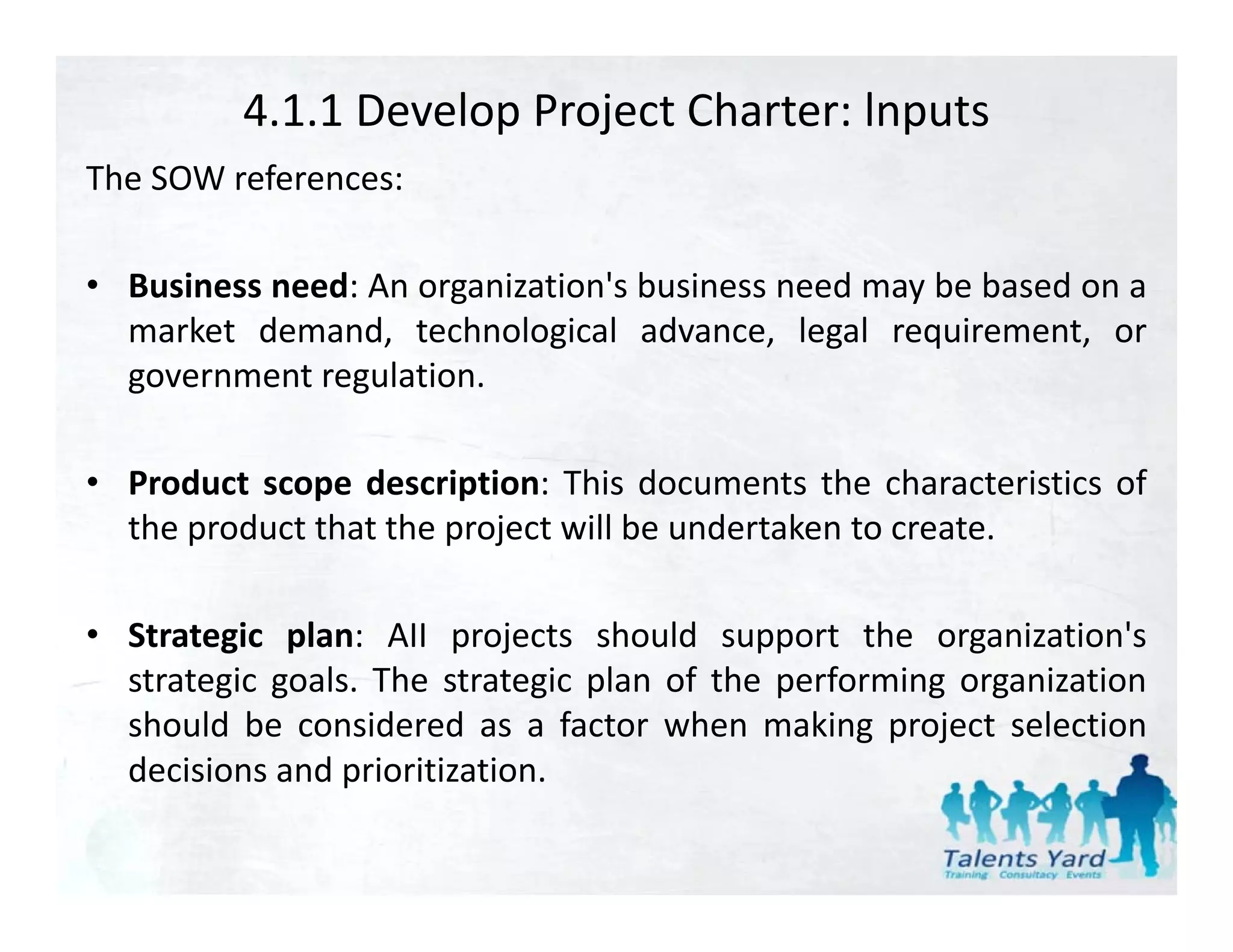 4.1.1 Develop Project Charter: lnputs
The SOW references:

• Business need: An organization's business need may be based on a
                    organization s
  market demand, technological advance, legal requirement, or
  government regulation.

• Product scope description: This documents the characteristics of
  the product that the project will be undertaken to create.

• Strategic plan: AII projects should support the organization's
  strategic goals. The strategic plan of the performing organization
  should be considered as a factor when making project selection
  decisions and prioritization
                prioritization.
 
