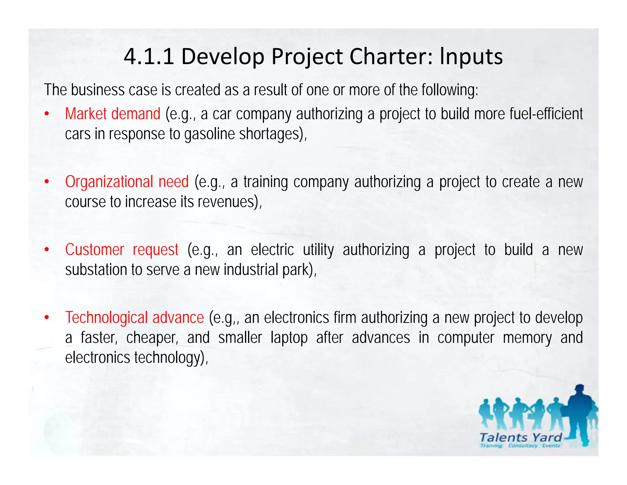4.1.1 Develop Project Charter: lnputs
The business case is created as a result of one or more of the following:
• Market demand (e.g., a car company authorizing a project to build more fuel-efficient
   cars in response to gasoline shortages),

• Organizational need (e.g., a training company authorizing a project to create a new
  course to increase its revenues),

• Customer request (e.g., an electric utility authorizing a project to build a new
  substation to serve a new industrial park)
                                       park),

• Technological advance (e.g,, an electronics firm authorizing a new project to develop
  a faster cheaper and smaller laptop after ad ances in comp ter memor and
     faster, cheaper,                             advances      computer memory
  electronics technology),
 