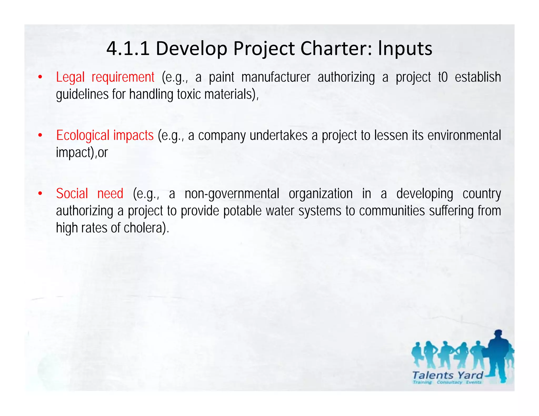 4.1.1 Develop Project Charter: lnputs
• Legal requirement (e g a paint manufacturer authorizing a project t0 establish
                       (e.g.,
  guidelines for handling toxic materials),

• Ecological impacts (e.g., a company undertakes a project to lessen its environmental
  impact),or

• Social need (e.g., a non-governmental organization in a developing country
  authorizing a project to provide potable water systems to communities suffering from
  high rates of cholera).
    g                  )
 