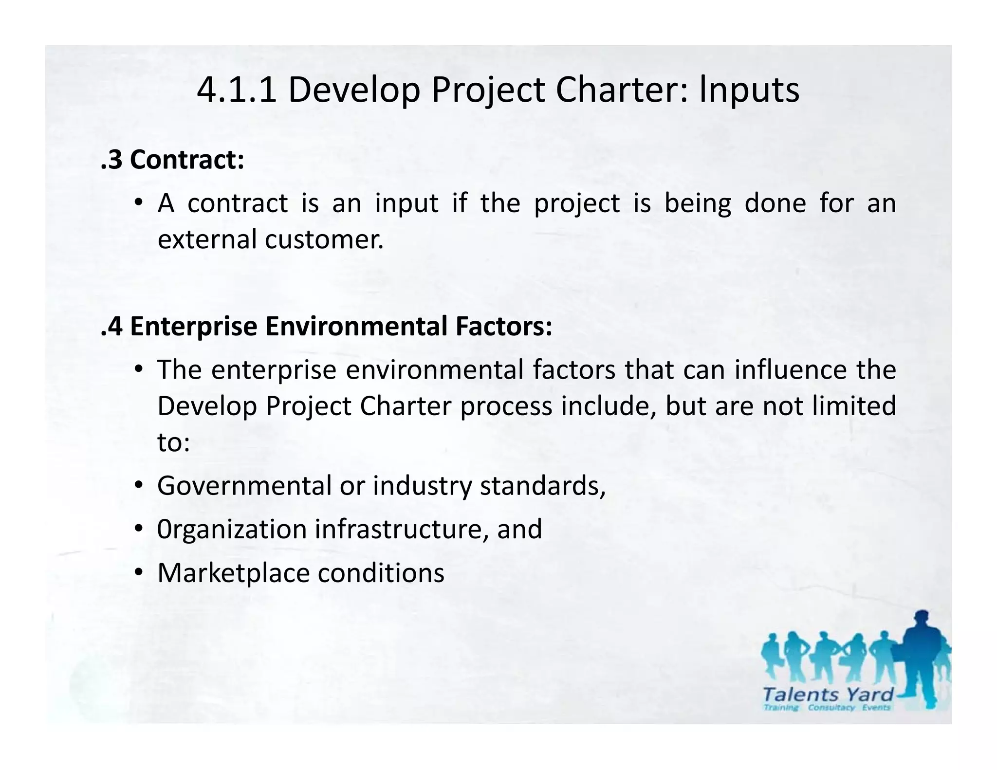 4.1.1 Develop Project Charter: lnputs
.3 Contract:
   • A contract is an input if the project is being done for an
     external customer
              customer.

.4 Enterprise Environmental Factors:
         p
   • The enterprise environmental factors that can influence the
     Develop Project Charter process include, but are not limited
     to:
   • Governmental or industry standards,
   • 0rganization infrastructure and
                  infrastructure,
   • Marketplace conditions
 