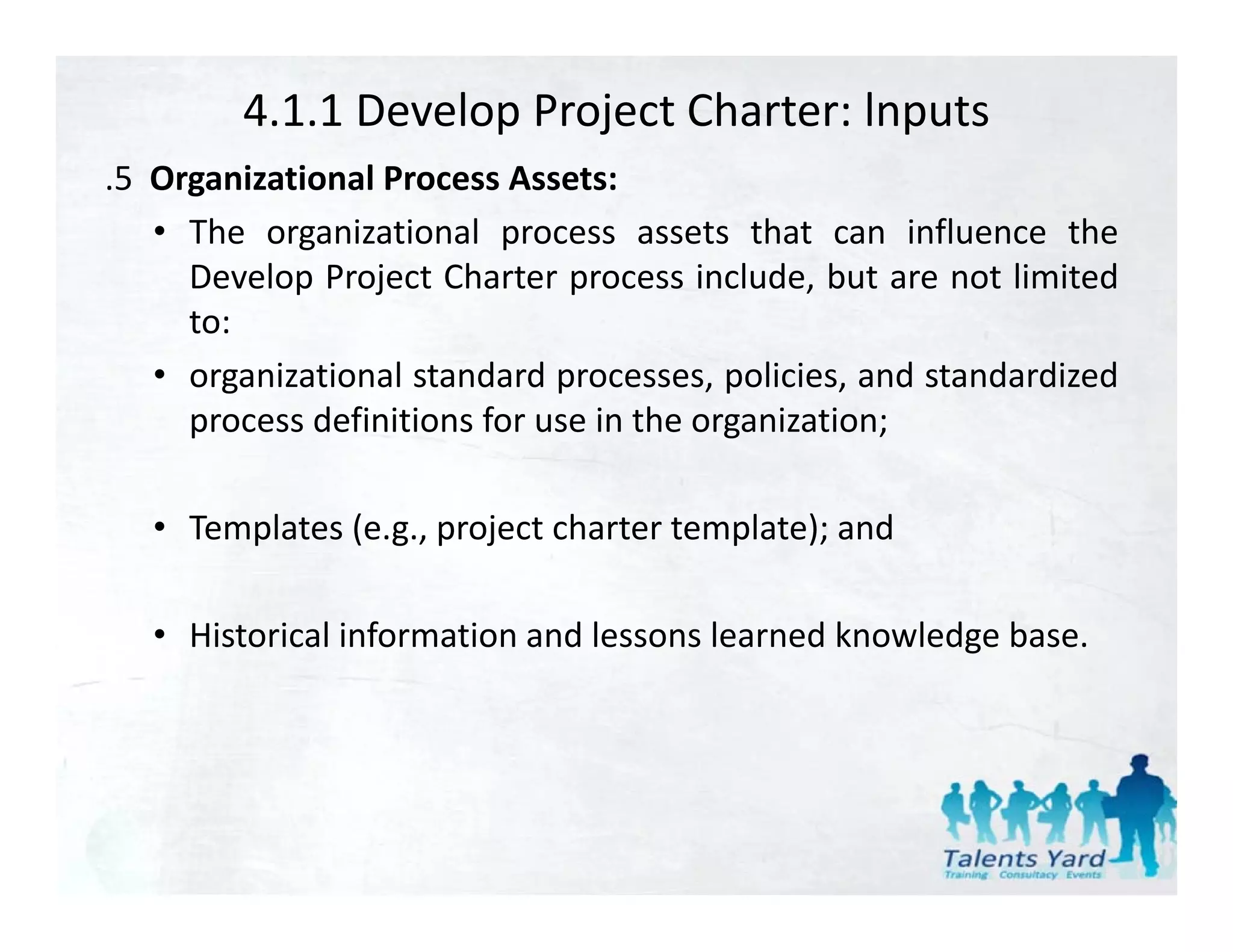 4.1.1 Develop Project Charter: lnputs
.5 Organizational Process Assets:
 5
   • The organizational process assets that can influence the
     Develop Project Charter process include, but are not limited
     to:
   • organizational standard processes, policies, and standardized
     process definitions for use in the organization;

   • Templates (e.g., project charter template); and

   • Historical information and lessons learned knowledge base.
 