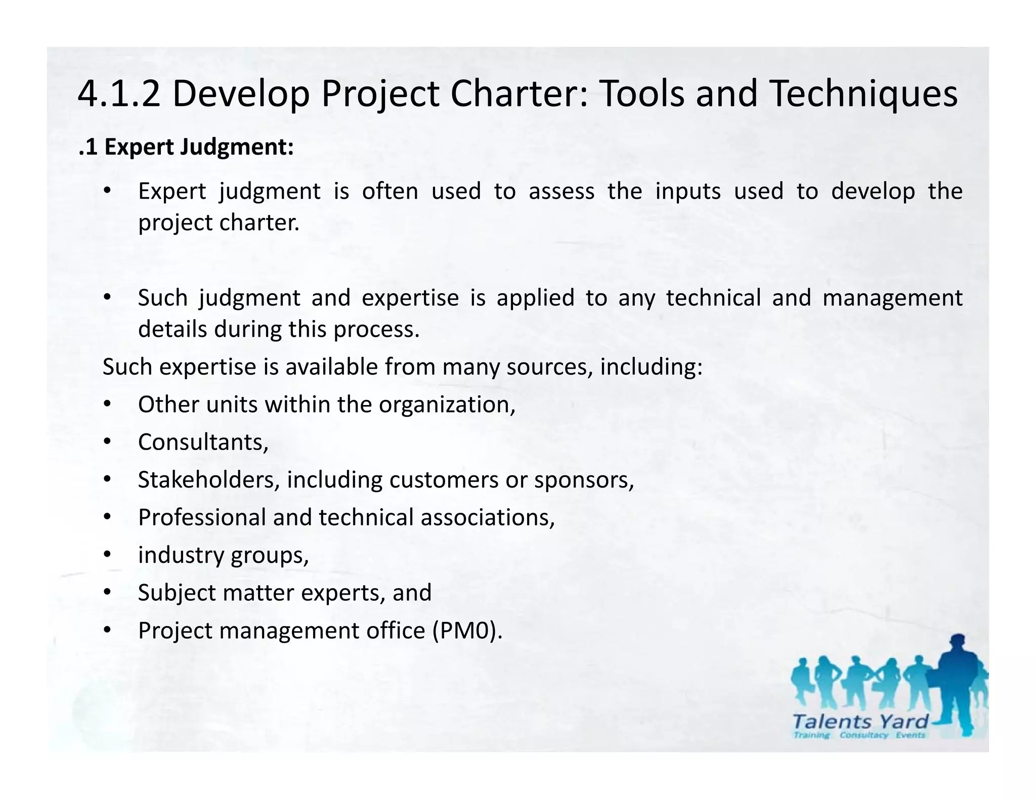 4.1.2 Develop Project Charter: Tools and Techniques
.1 Expert Judgment:
 1
  •   Expert judgment is often used to assess the inputs used to develop the
      project charter.

  •  Such judgment and expertise is applied to any technical and management
     details during this process.
  Such expertise is available from many sources, including:
  • Other units within the organization,
  • Consultants, ,
  • Stakeholders, including customers or sponsors,
  • Professional and technical associations,
  • industry groups
              groups,
  • Subject matter experts, and
  • Project management office (PM0).
 