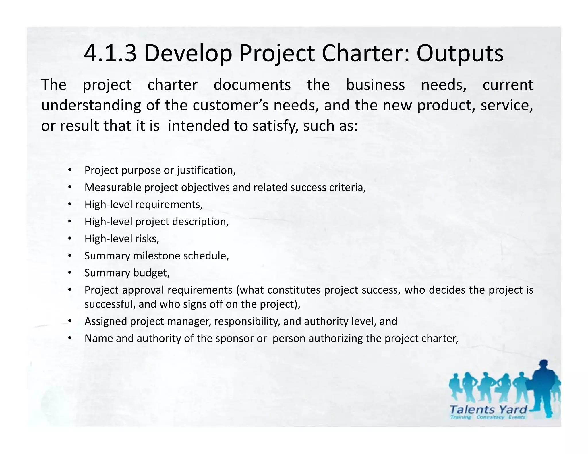 4.1.3 Develop Project Charter: Outputs
The project charter documents the business needs current
                                                   needs,
understanding of the customer’s needs, and the new product, service,
or result that it is intended to satisfy, such as:

   •   Project purpose or justification,
   •   Measurable project objectives and related success criteria,
   •   High‐level requirements,
   •   High‐level project description,
   •   High‐level risks,
   •   Summary milestone schedule
                            schedule,
   •   Summary budget,
   •   Project approval requirements (what constitutes project success, who decides the project is
       successful, and who signs off on the project),
   •   Assigned project manager, responsibility, and authority level, and
   •   Name and authority of the sponsor or person authorizing the project charter,
 