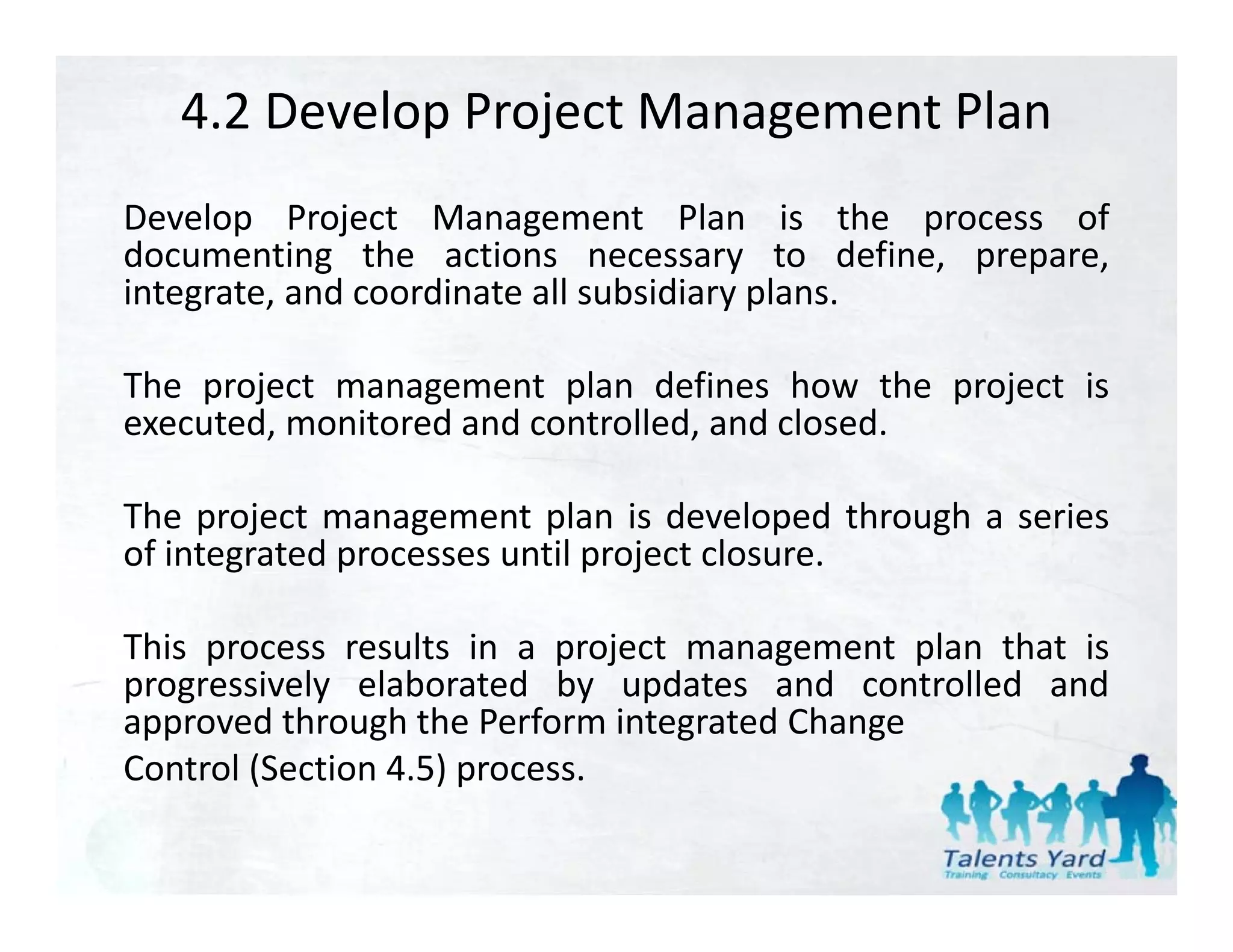 4.2 Develop Project Management Plan
Develop Project Management Plan is the process of
documenting the actions necessary to define, prepare,
integrate,
integrate and coordinate all subsidiary plans
                                        plans.

The project management plan defines how the project is
executed, monitored and controlled, and closed.
     t d     it d d        t ll d d l d

The project management plan is developed through a series
of integrated processes until project closure.

This process results in a project management plan that is
progressively elaborated by updates and controlled and
approved through the Perform integrated Change
Control (Section 4 5) process
                 4.5) process.
 