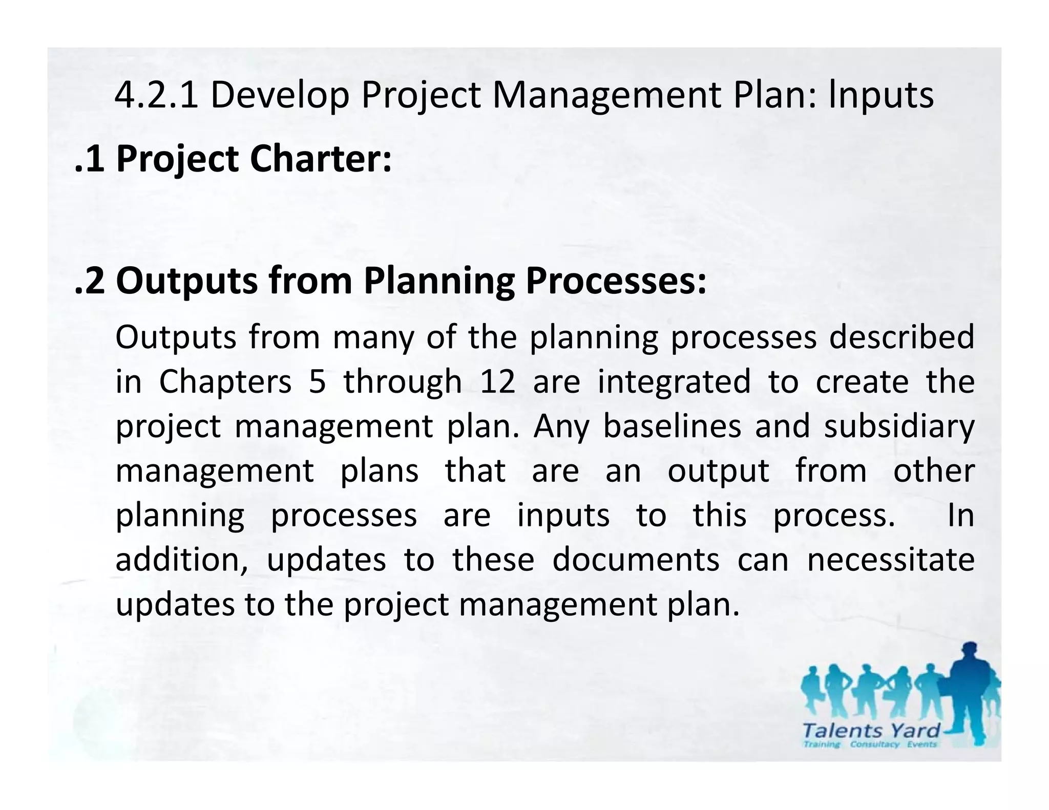 4.2.1 Develop Project Management Plan: lnputs
.1 P j t Ch t
 1 Project Charter:

.2 Outputs from Planning Processes:
  Outputs from many of the planning processes described
      p             y       p     gp
  in Chapters 5 through 12 are integrated to create the
  project management plan. Any baselines and subsidiary
  management plans that are an output from other
  planning processes are inputs to this process. In
  addition,
  addition updates to these documents can necessitate
  updates to the project management plan.
 