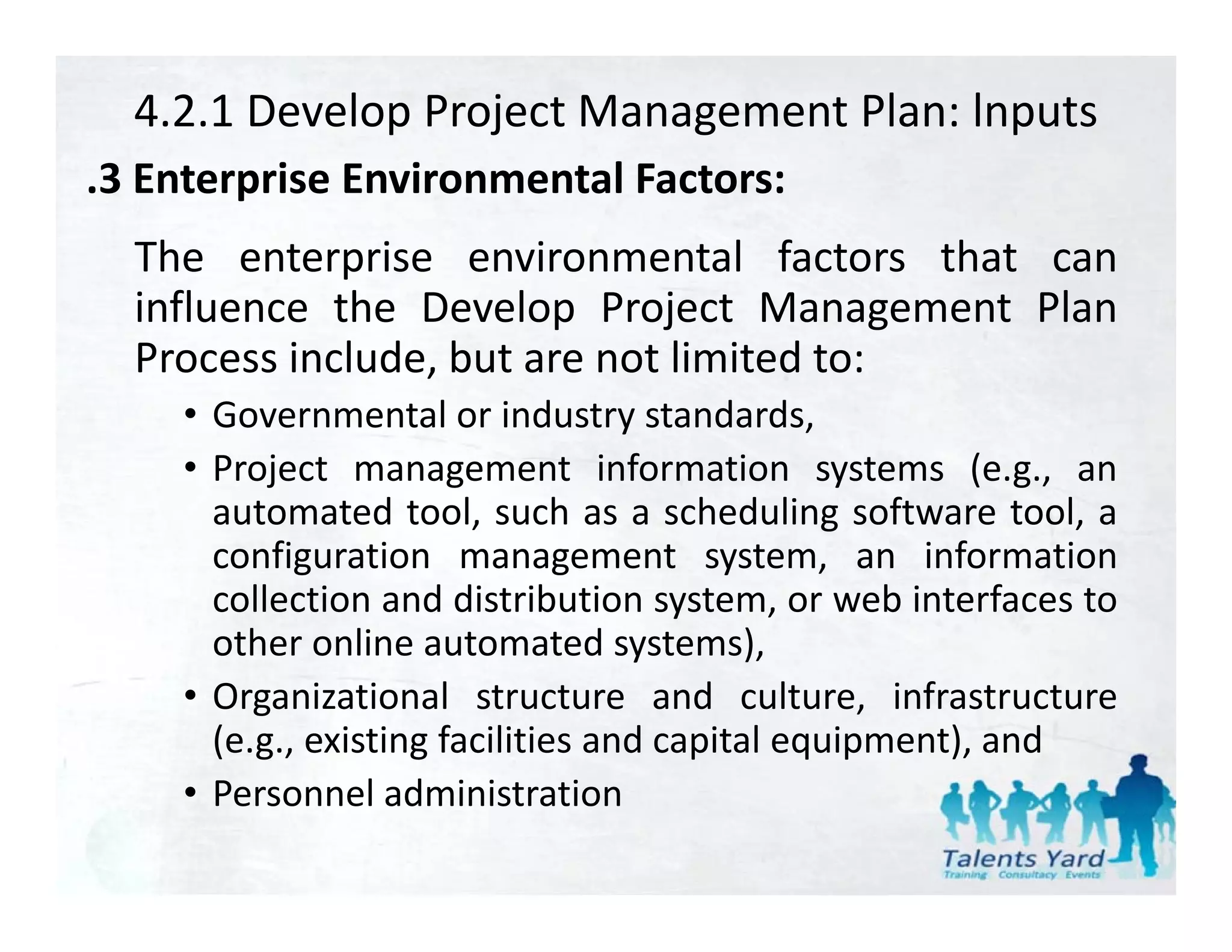4.2.1 Develop Project Management Plan: lnputs
.3 Enterprise Environmental Factors:
 3
  The enterprise environmental factors that can
  influence th D l
  i fl      the Develop P j t M
                           Project Management Pl
                                            t Plan
  Process include, but are not limited to:
     • Governmental or industry standards
                                     standards,
     • Project management information systems (e.g., an
       automated tool, such as a scheduling software tool, a
       configuration management system, an information
       collection and distribution system, or web interfaces to
       ot e o
       other online automated systems),
                    e auto ated syste s),
     • Organizational structure and culture, infrastructure
       (e.g., existing facilities and capital equipment), and
     • Personnel administration
 