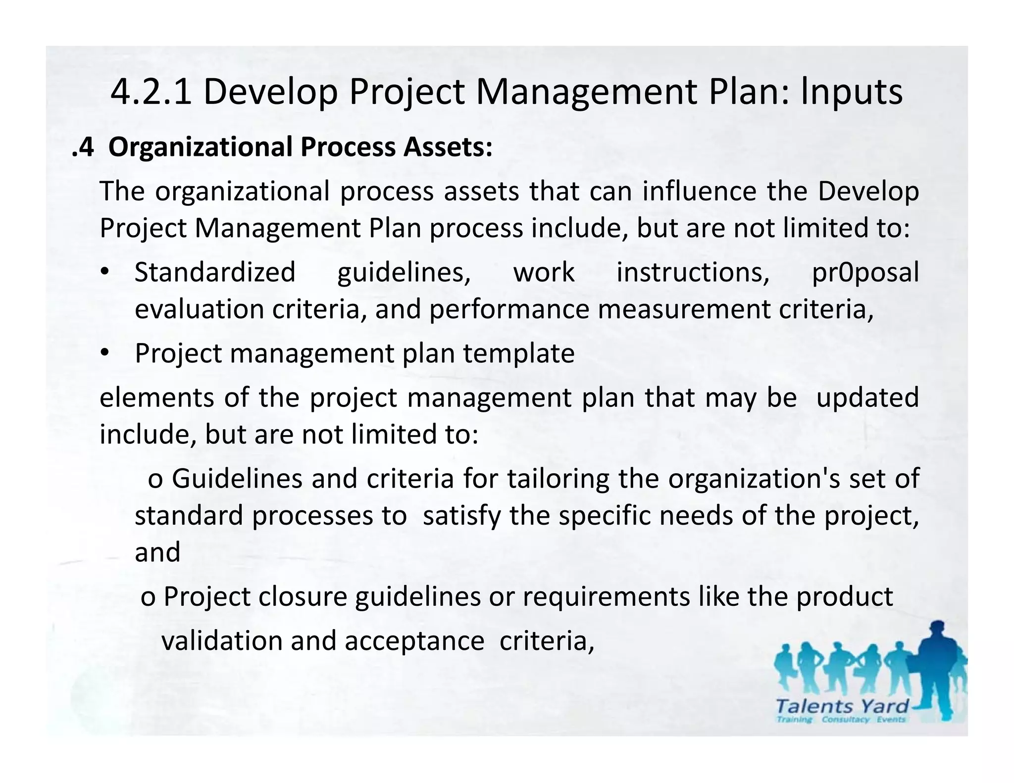 4.2.1 Develop Project Management Plan: lnputs
.4 Organizational Process Assets:
 4
   The organizational process assets that can influence the Develop
   Project Management Plan process include, but are not limited to:
   • Standardized guidelines, work instructions, pr0posal
      evaluation criteria, and performance measurement criteria,
   • Project management plan template
                              l         l
   elements of the project management plan that may be updated
   include, but are not limited to:
       o Guidelines and criteria for tailoring the organization's set of
      standard processes to satisfy the specific needs of the project,
      and
       o Project closure guidelines or requirements like the product
         validation and acceptance criteria
                                     criteria,
 