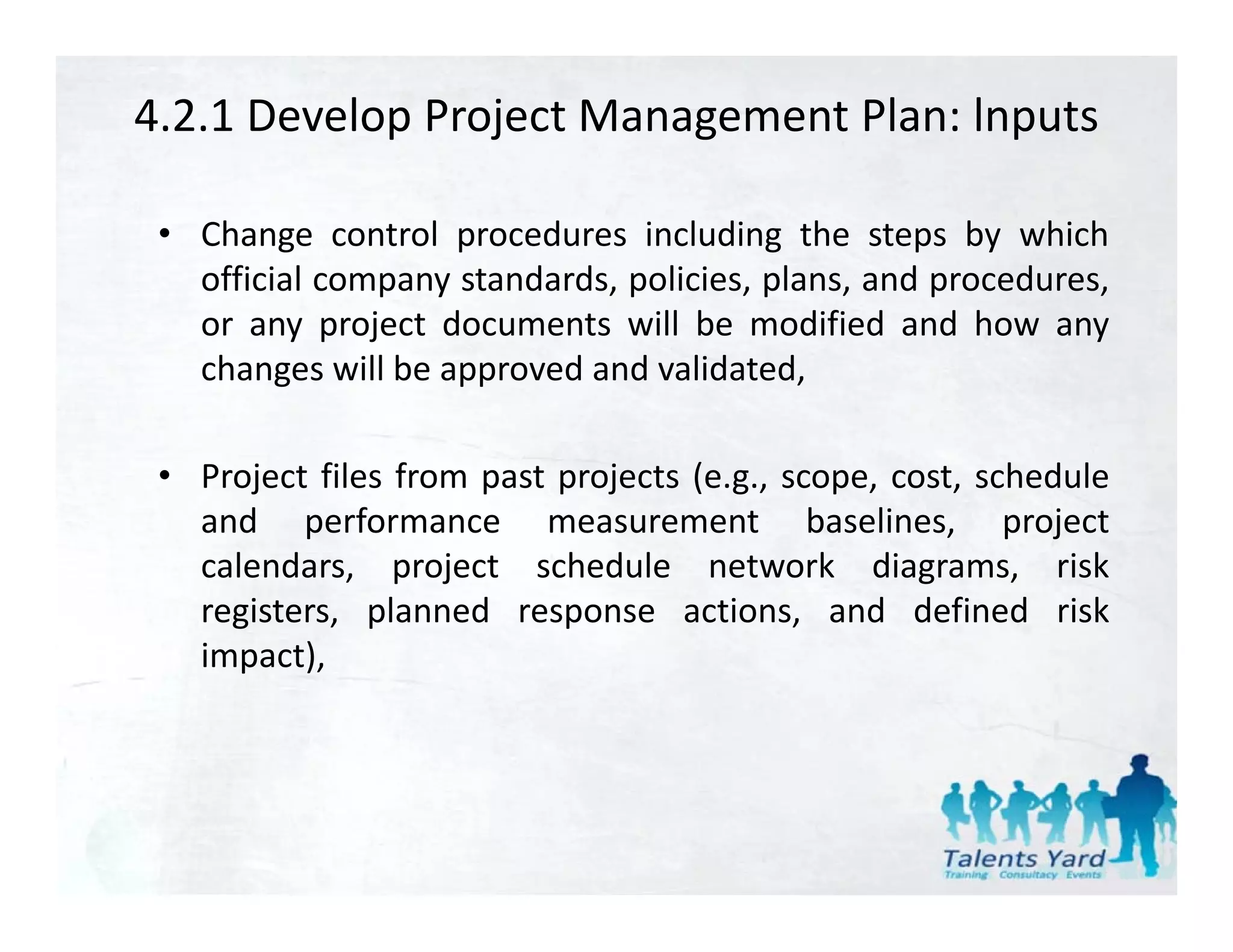 4.2.1 Develop Project Management Plan: lnputs

 • Change control procedures including the steps by which
   official company standards, policies, plans, and procedures,
               p y           ,p        ,p     ,     p         ,
   or any project documents will be modified and how any
   changes will be approved and validated,

 • Project files from past projects (e.g., scope, cost, schedule
   and performance measurement baselines, project
          p                                           , p j
   calendars, project schedule network diagrams, risk
   registers, planned response actions, and defined risk
   impact),
   impact)
 
