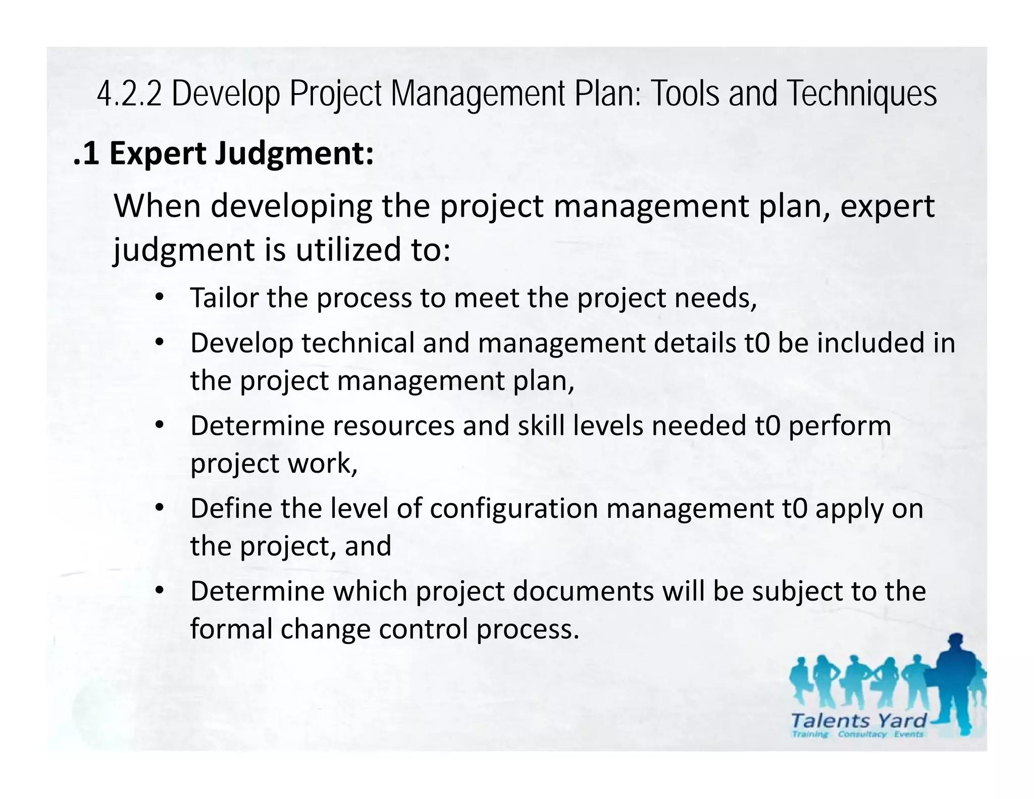 4.2.2 Develop Project Management Plan: Tools and Techniques
.1 Expert Judgment:
 1 Expert Judgment:
   When developing the project management plan, expert 
   judgment is utilized to:
   judgment is utilized to:
     • Tailor the process to meet the project needs,
     • Develop technical and management details t0 be included in
       Develop technical and management details t0 be included in 
       the project management plan,
     • Determine resources and skill levels needed t0 perform 
       project work,
     • Define the level of configuration management t0 apply on 
       the project, and
       the project and
     • Determine which project documents will be subject to the 
       formal change control process.
 