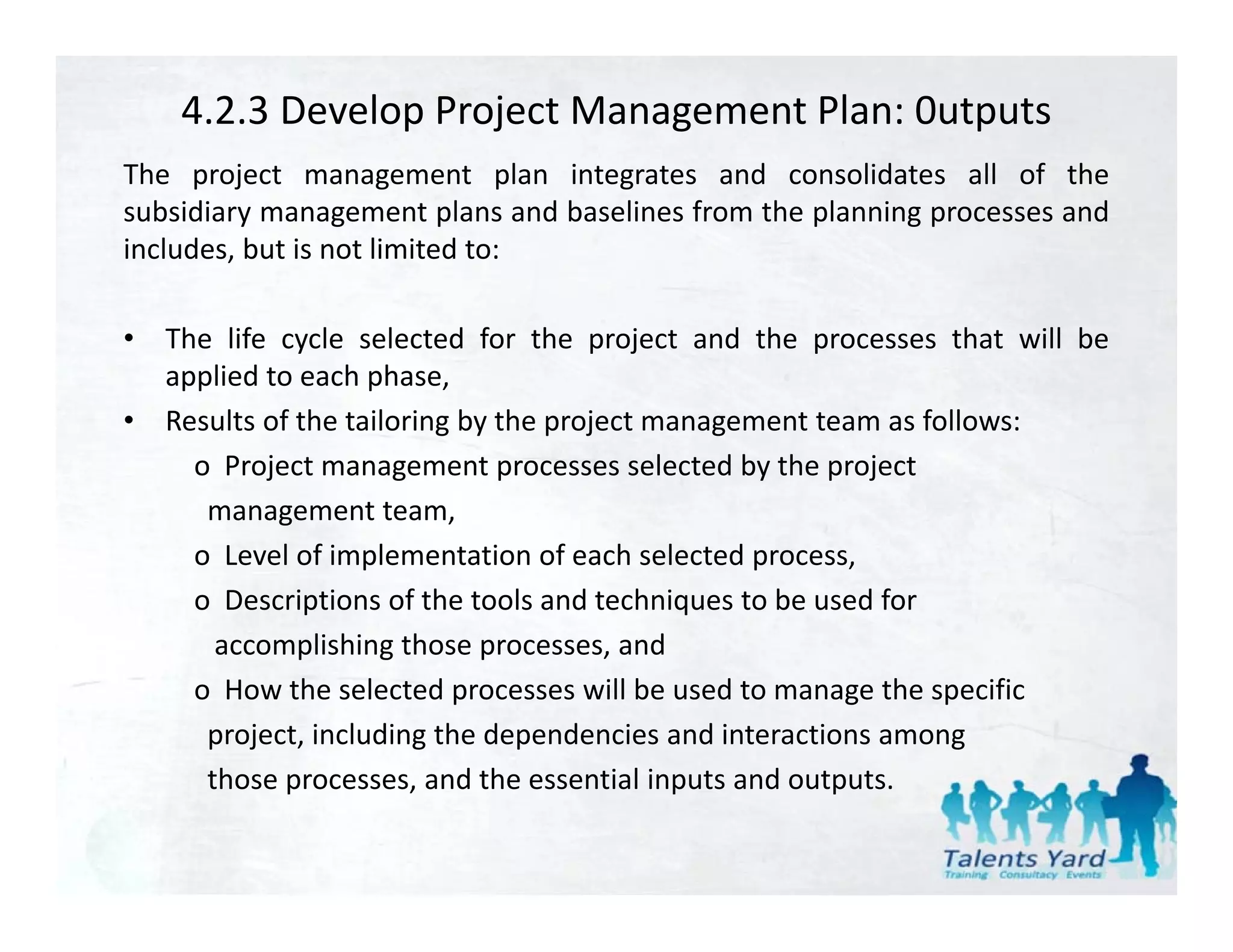 4.2.3 Develop Project Management Plan: 0utputs
The project management plan integrates and consolidates all of the
subsidiary management plans and baselines from the planning processes and
includes, but is not limited to:

•   The life cycle selected for the project and the processes that will be
    applied to each phase,
•   Results
    Res lts of the tailoring b the project management team as follo s
                             by                                 follows:
      o Project management processes selected by the project
       management team,
      o Level of implementation of each selected process,
      o Descriptions of the tools and techniques to be used for
        accomplishing those processes, and
               p      g       p         ,
      o How the selected processes will be used to manage the specific
       project, including the dependencies and interactions among
       those processes and the essential inputs and outputs
              processes,                             outputs.
 