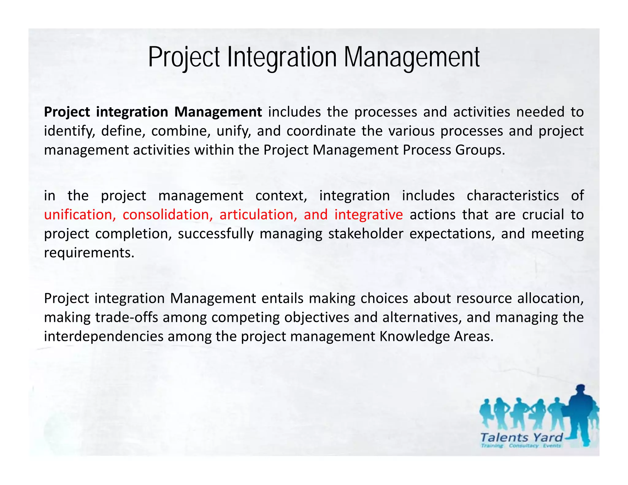 Project Integration Management
Project integration Management includes the processes and activities needed to
identify, define, combine, unify, and coordinate the various processes and project
management activities within the Project Management Process Groups
                                                               Groups.

in the project management context, integration includes characteristics of
unification, consolidation artic lation and integrati e actions that are cr cial to
  nification consolidation, articulation,   integrative                  crucial
project completion, successfully managing stakeholder expectations, and meeting
requirements.

Project integration Management entails making choices about resource allocation,
making trade‐offs among competing objectives and alternatives, and managing the
interdependencies among the project management Knowledge Areas
                                                            Areas.
 