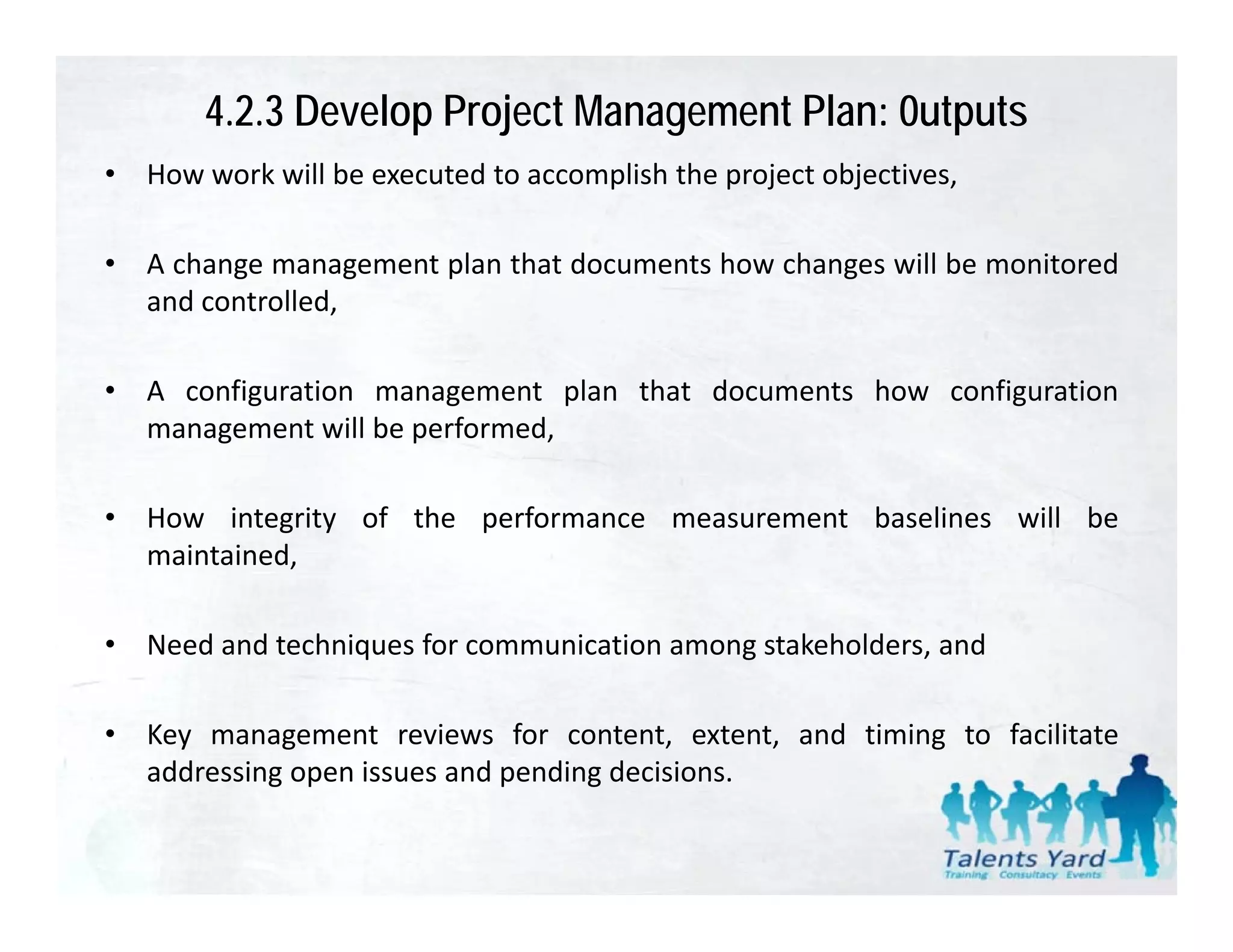 4.2.3 Develop Project Management Plan: 0utputs
•   How work will be executed to accomplish the project objectives
                                                        objectives,

•   A change management plan that documents how changes will be monitored
    and controlled,
      d    t ll d

•   A configuration management plan that documents how configuration
    management will be performed,

•   How integrity of the performance measurement baselines will be
    maintained,

•   Need and techniques for communication among stakeholders, and
                   q                          g             ,

•   Key management reviews for content, extent, and timing to facilitate
    addressing open issues and pending decisions
                                       decisions.
 