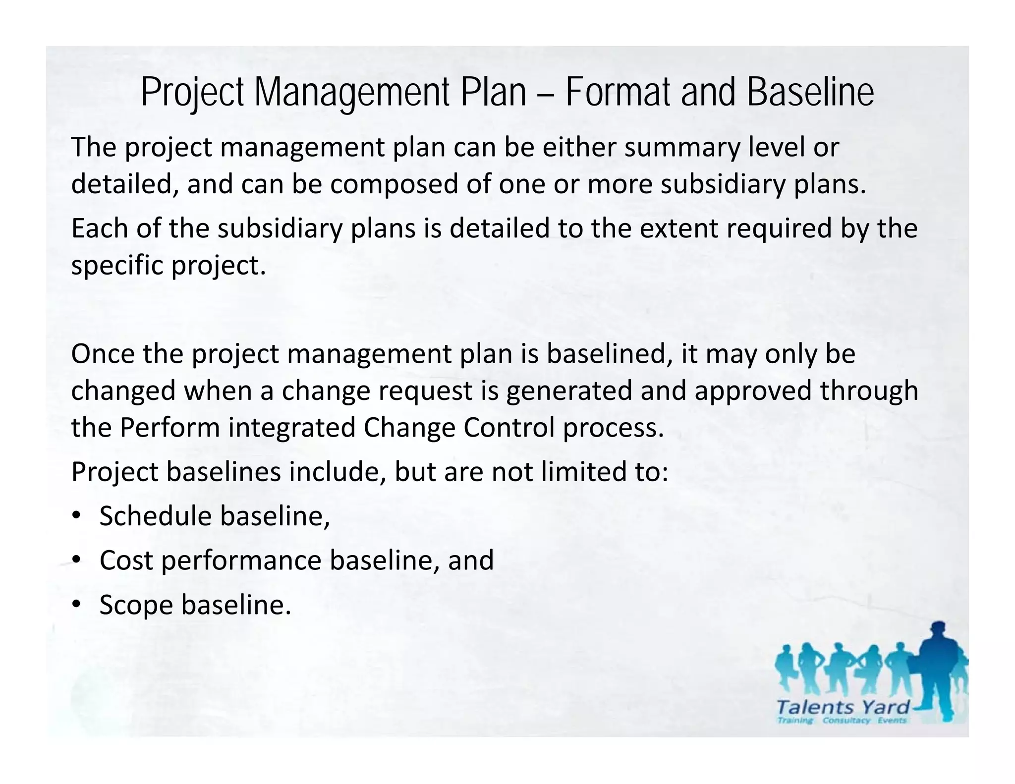 Project Management Plan – Format and Baseline
The project management plan can be either summary level or 
The project management plan can be either summary level or
detailed, and can be composed of one or more subsidiary plans. 
Each of the subsidiary plans is detailed to the extent required by the 
specific project. 

Once the project management plan is baselined, it may only be 
      h                          l      b l d           l b
changed when a change request is generated and approved through 
                 g           g           p
the Perform integrated Change Control process.
Project baselines include, but are not limited to:
• Schedule baseline,
• Cost performance baseline, and
• Scope baseline.
 