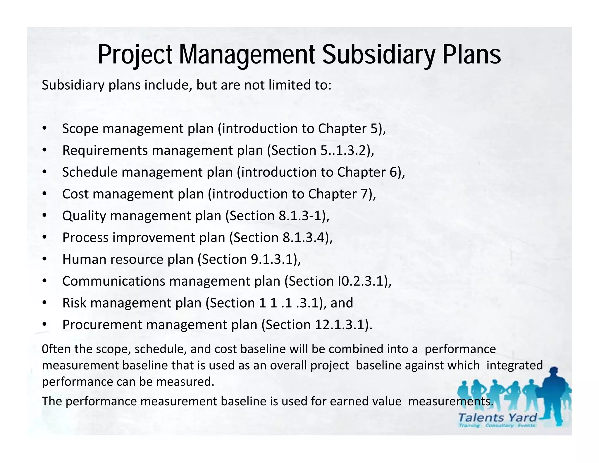 Project Management Subsidiary Plans
Subsidiary plans include, but are not limited to:
Subsidiary plans include but are not limited to:

•   Scope management plan (introduction to Chapter 5),
•   Requirements management plan (Section 5..1.3.2),
•   Schedule management plan (introduction to Chapter 6),
•   Cost management plan (introduction to Chapter 7),
•   Quality management plan (Section 8.1.3‐1),
•   Process improvement plan (Section 8.1.3.4),
•   Human resource plan (Section 9.1.3.1),
    Human resource plan (Section 9 1 3 1)
•   Communications management plan (Section I0.2.3.1),
•   Risk management plan (Section 1 1 .1 .3.1), and
•   Procurement management plan (Section 12.1.3.1).
                                   (                )
0ften the scope, schedule, and cost baseline will be combined into a  performance  
measurement baseline that is used as an overall project  baseline against which  integrated 
performance can be measured. 
   f              b          d
The performance measurement baseline is used for earned value  measurements.
 