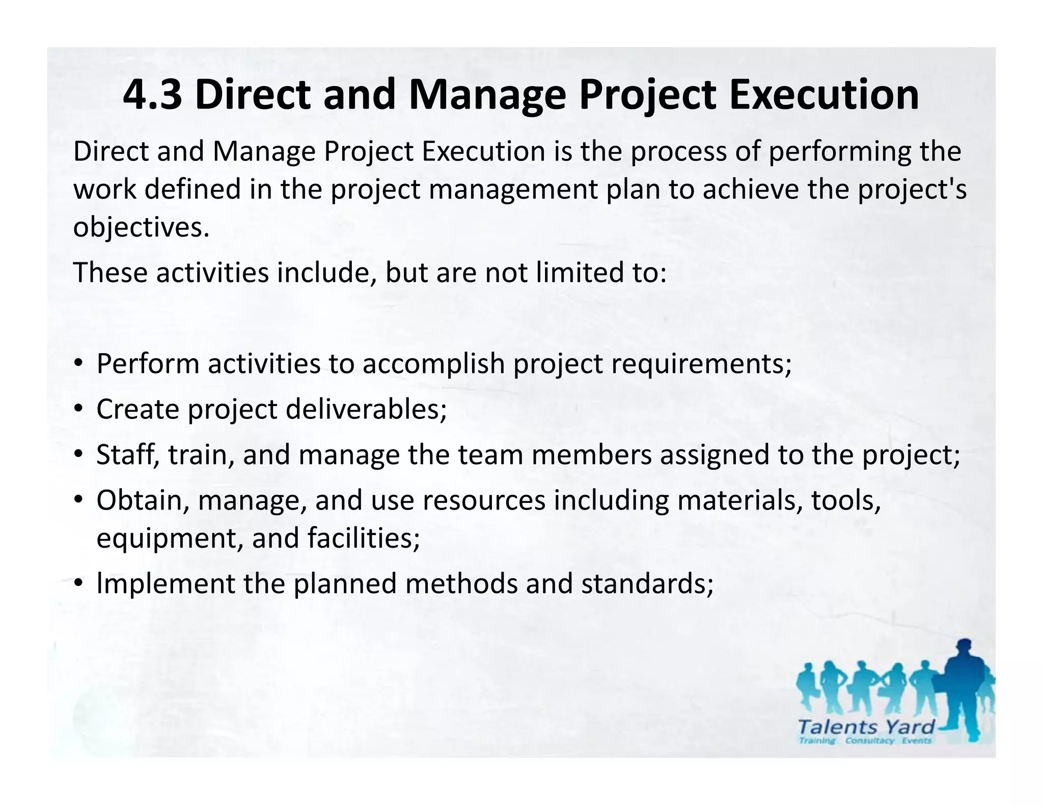 4.3 Direct and Manage Project Execution
Direct and Manage Project Execution is the process of performing the 
Direct and Manage Project Execution is the process of performing the
work defined in the project management plan to achieve the project's 
objectives. 
These activities include, but are not limited to:

• Perform activities to accomplish project requirements;
     f                         l h
• Create project deliverables;
• Staff, train, and manage the team members assigned to the project;
  Staff train and manage the team members assigned to the project;
• Obtain, manage, and use resources including materials, tools, 
  equipment, and facilities;
• lmplement the planned methods and standards;
 