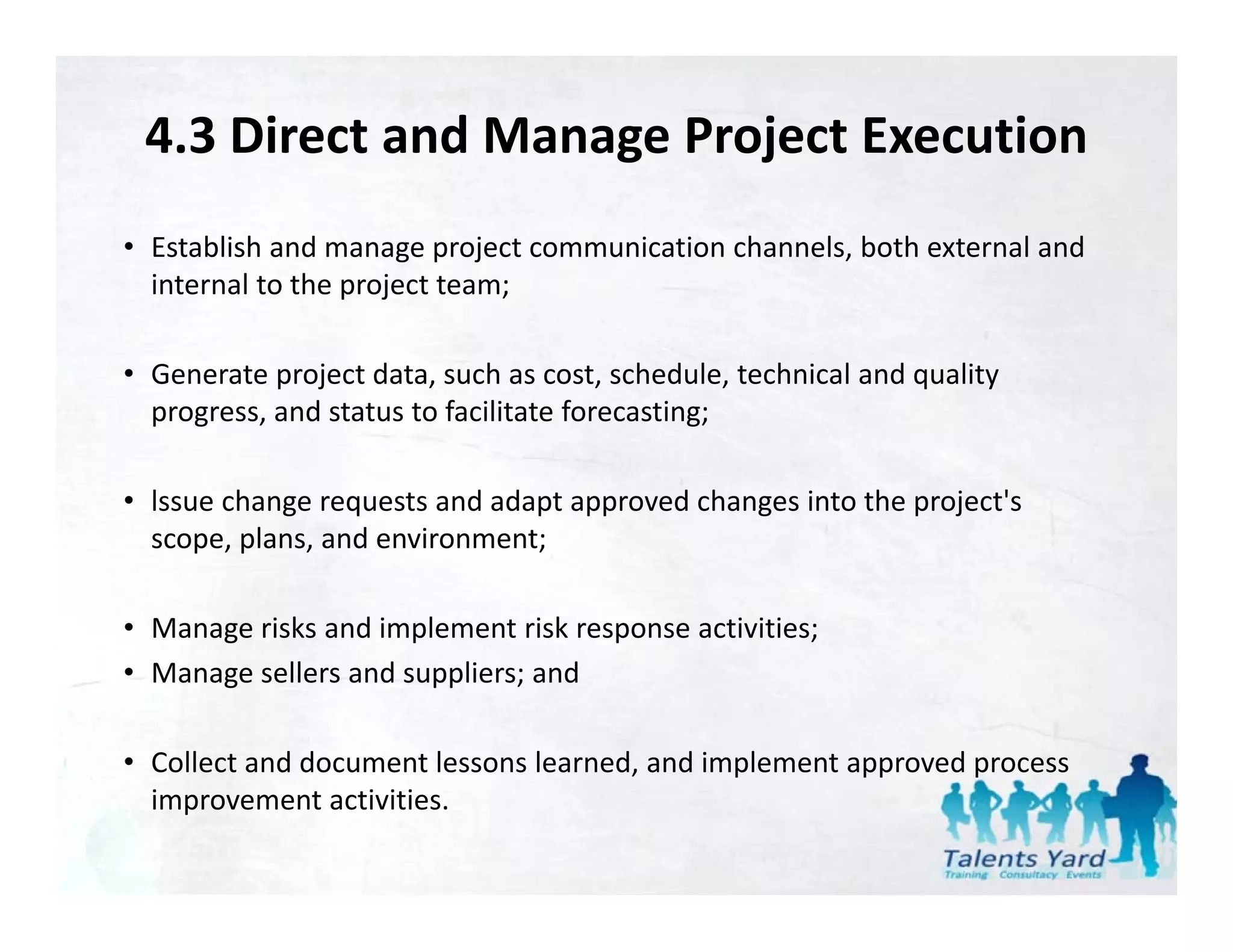4.3 Direct and Manage Project Execution
• Establish and manage project communication channels, both external and 
  internal to the project team;
                  p j         ;

• Generate project data, such as cost, schedule, technical and quality 
  progress, and status to facilitate forecasting;
  progress and status to facilitate forecasting;

• lssue change requests and adapt approved changes into the project's 
  scope, plans, and environment;
  scope plans and environment;

• Manage risks and implement risk response activities;
• Manage sellers and suppliers; and

                                      ,       p        pp      p
• Collect and document lessons learned, and implement approved process 
  improvement activities.
 