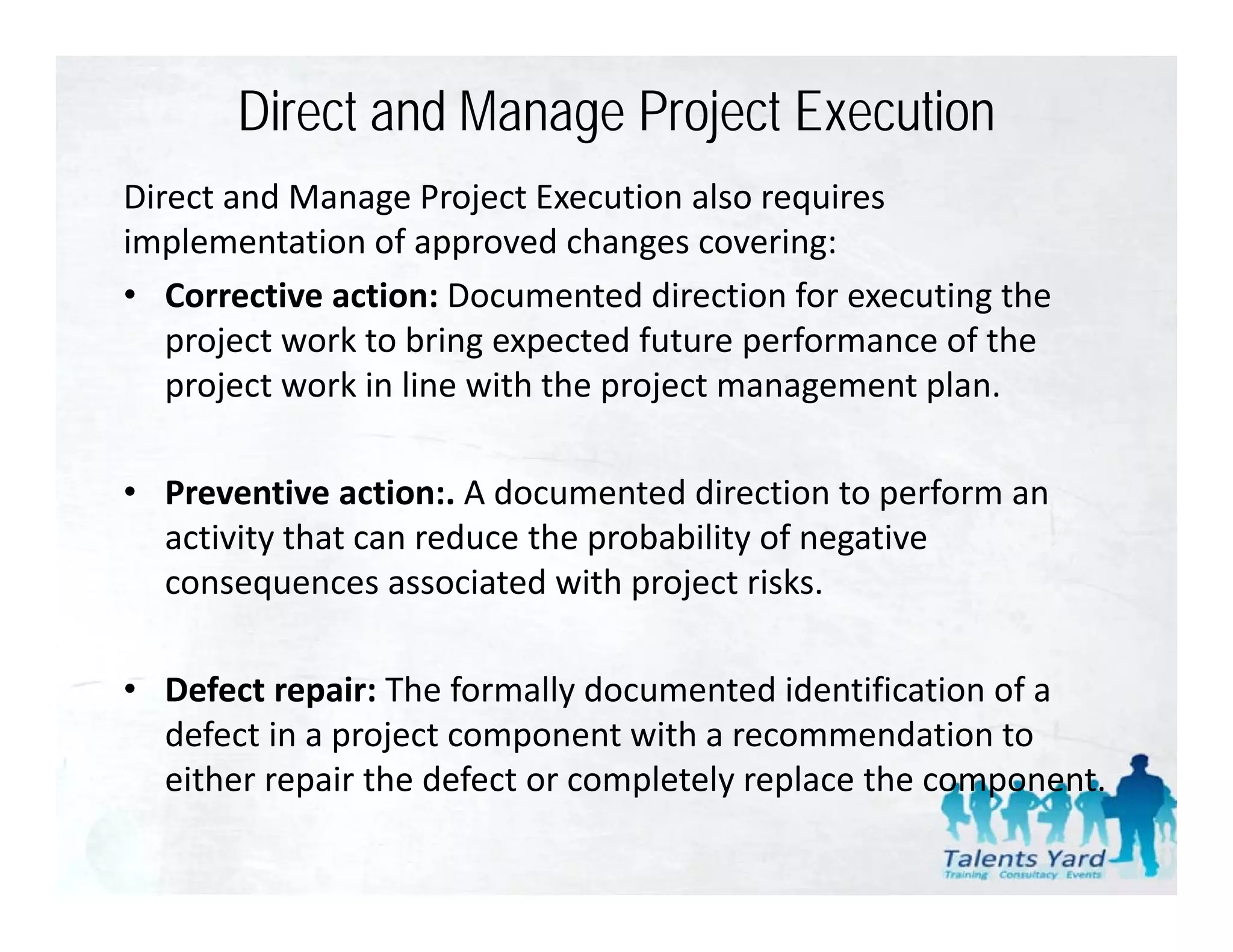 Direct and Manage Project Execution
Direct and Manage Project Execution also requires  
implementation of approved changes covering:
• Corrective action: Documented direction for executing the
   Corrective action: Documented direction for executing the 
   project work to bring expected future performance of the 
   project work in line with the project management plan.

• Preventive action:. A documented direction to perform an 
  activity that can reduce the probability of negative 
  activity that can reduce the probability of negative
  consequences associated with project risks.

• Defect repair: The formally documented identification of a 
  defect in a project component with a recommendation to 
  either repair the defect or completely replace the component.
  either repair the defect or completely replace the component
 