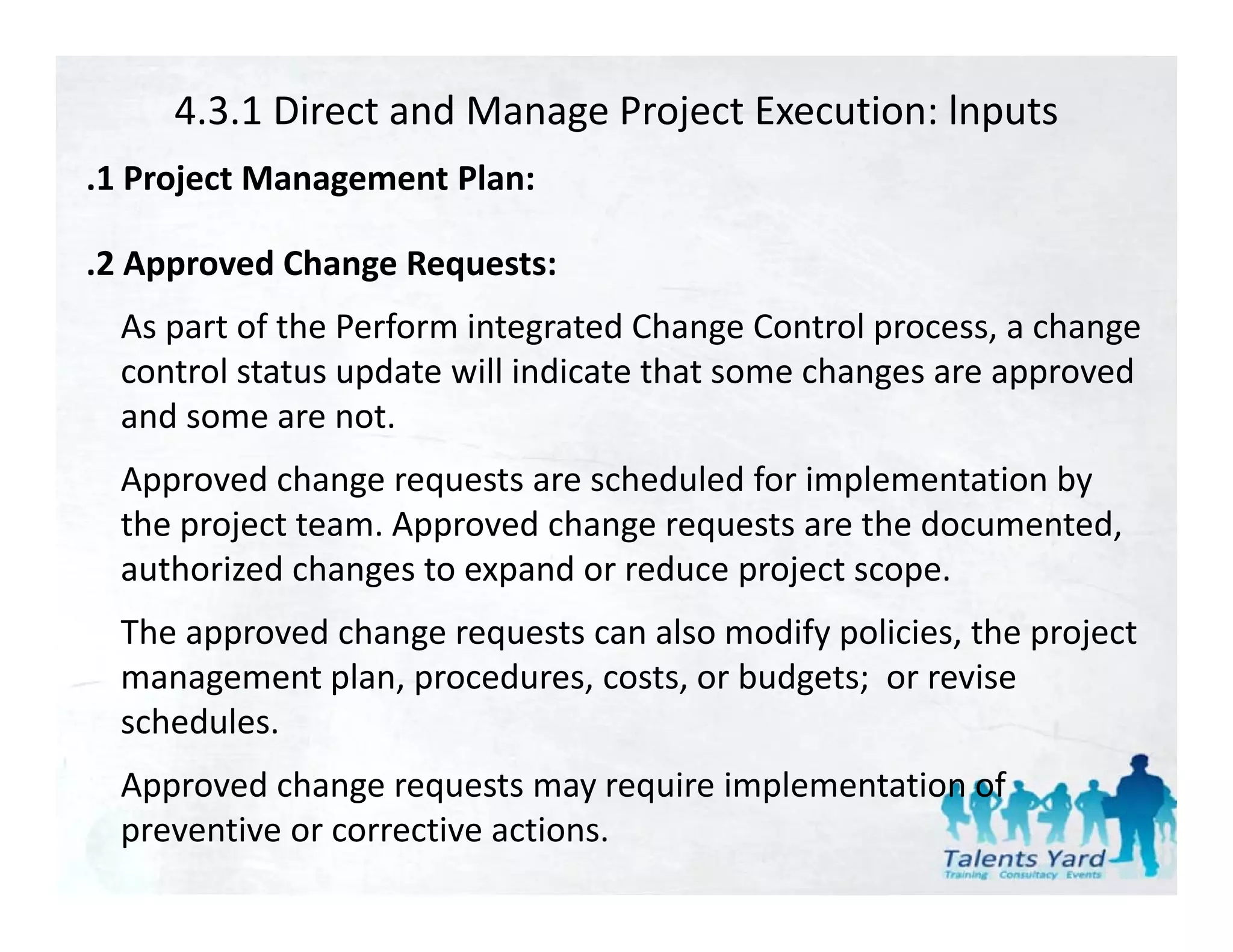 4.3.1 Direct and Manage Project Execution: lnputs
.1 Project Management Plan:
 1 Project Management Plan:

.2 Approved Change Requests:
  As part of the Perform integrated Change Control process, a change 
  control status update will indicate that some changes are approved 
  and some are not. 
  and some are not
  Approved change requests are scheduled for implementation by 
  the project team. Approved change requests are the documented,
  the project team. Approved change requests are the documented, 
  authorized changes to expand or reduce project scope. 
  The approved change requests can also modify policies, the project 
  management plan, procedures, costs, or budgets;  or revise 
  schedules.
  Approved change requests may require implementation of  
  A       d h              t        i i l      t ti    f
  preventive or corrective actions.
 