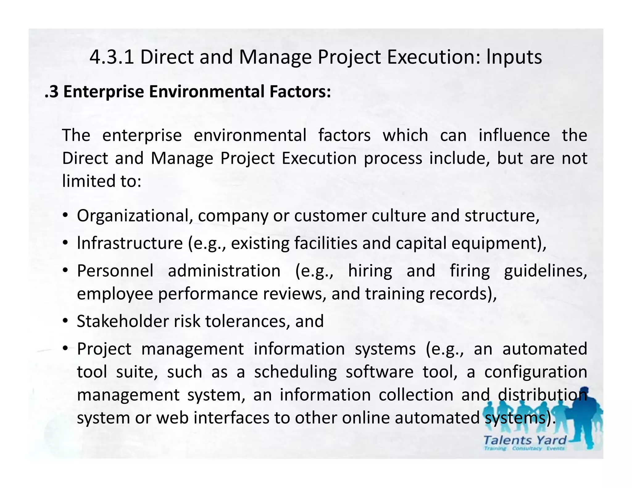 4.3.1 Direct and Manage Project Execution: lnputs
.3 Enterprise Environmental Factors:
 3

  The enterprise environmental factors which can influence the
  Direct and Manage Project Execution process i l d b are not
    i       d          j          i           include, but
  limited to:
  • Organizational company or customer culture and structure
    Organizational,                                        structure,
  • lnfrastructure (e.g., existing facilities and capital equipment),
  • Personnel administration (e.g., hiring and firing guidelines,
    employee performance reviews, and training records),
  • Stakeholder risk tolerances, and
  • Project management information systems (e.g., an automated
    tool suite, such as a scheduling software tool, a configuration
    management system an information collection and distribution
                   system,
    system or web interfaces to other online automated systems).
 