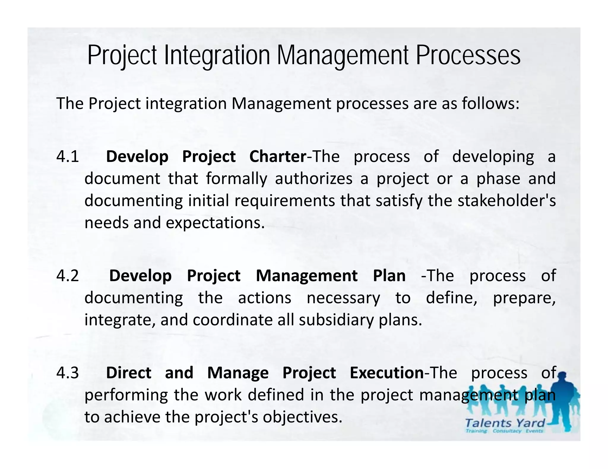 Project Integration Management Processes
The Project integration Management processes are as follows:

4.1     Develop Project Charter‐The process of developing a
      document that formally authorizes a project or a phase and
      documenting initial requirements that satisfy the stakeholder's
                                                        stakeholder s
      needs and expectations.

4.2       Develop Project Management Plan ‐The process of
      documenting the actions necessary to define, prepare,
      integrate,
      integrate and coordinate all subsidiary plans
                                              plans.

4.3      Direct and Manage Project Execution‐The process of
      performing the work defined in the project management plan
      to achieve the project's objectives.
 
