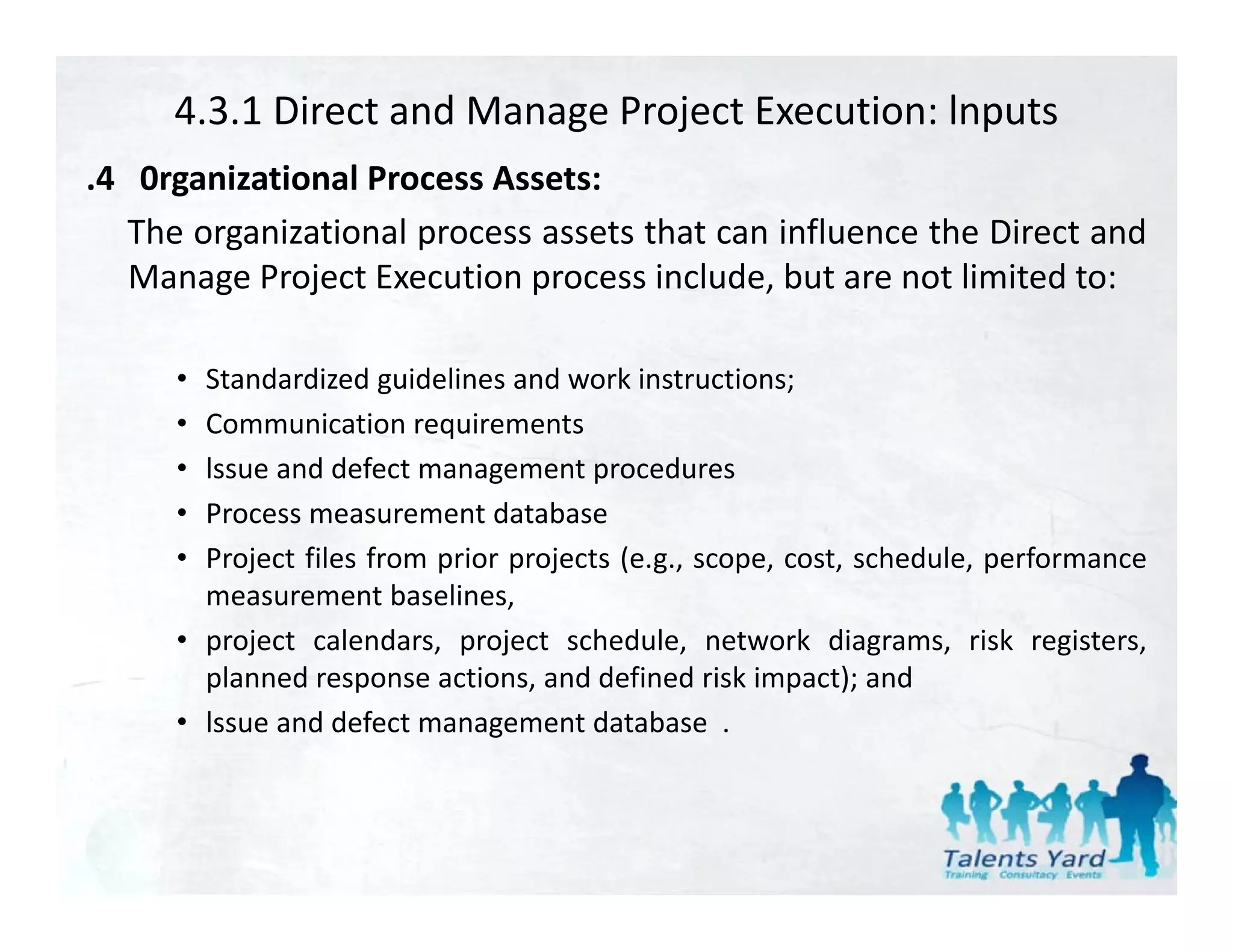 4.3.1 Direct and Manage Project Execution: lnputs
.4 0rganizational Process Assets:
 4
   The organizational process assets that can influence the Direct and
   Manage Project Execution process include, but are not limited to:

     • Standardized guidelines and work instructions;
     • Communication requirements
       C         i ti        i      t
     • lssue and defect management procedures
     • Process measurement database
     • Project files from prior projects (e.g., scope, cost, schedule, performance
       measurement baselines,
     • project calendars, project schedule, network diagrams, risk registers,
       planned response actions, and defined risk impact); and
     • lssue and defect management database .
 