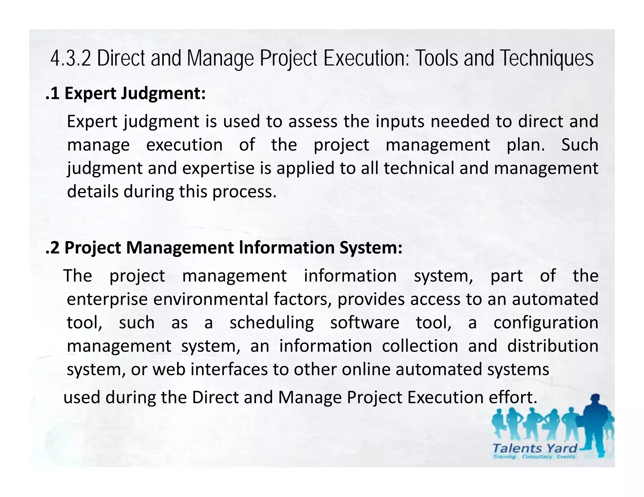 4.3.2 Direct and Manage Project Execution: Tools and Techniques
.1 Expert Judgment:
 1
   Expert judgment is used to assess the inputs needed to direct and
   manage execution of the project management plan. Such
   judgment and expertise is applied to all technical and management
   details during this process.

.2 Project Management lnformation System:
   The project management information system, part of the
   enterprise environmental factors, provides access to an automated
   tool, such as a scheduling software tool, a configuration
   management system, an i f
                t   t         information collection and di t ib ti
                                      ti      ll ti     d distribution
   system, or web interfaces to other online automated systems
   used during the Direct and Manage Project Execution effort.
             g                     g      j
 