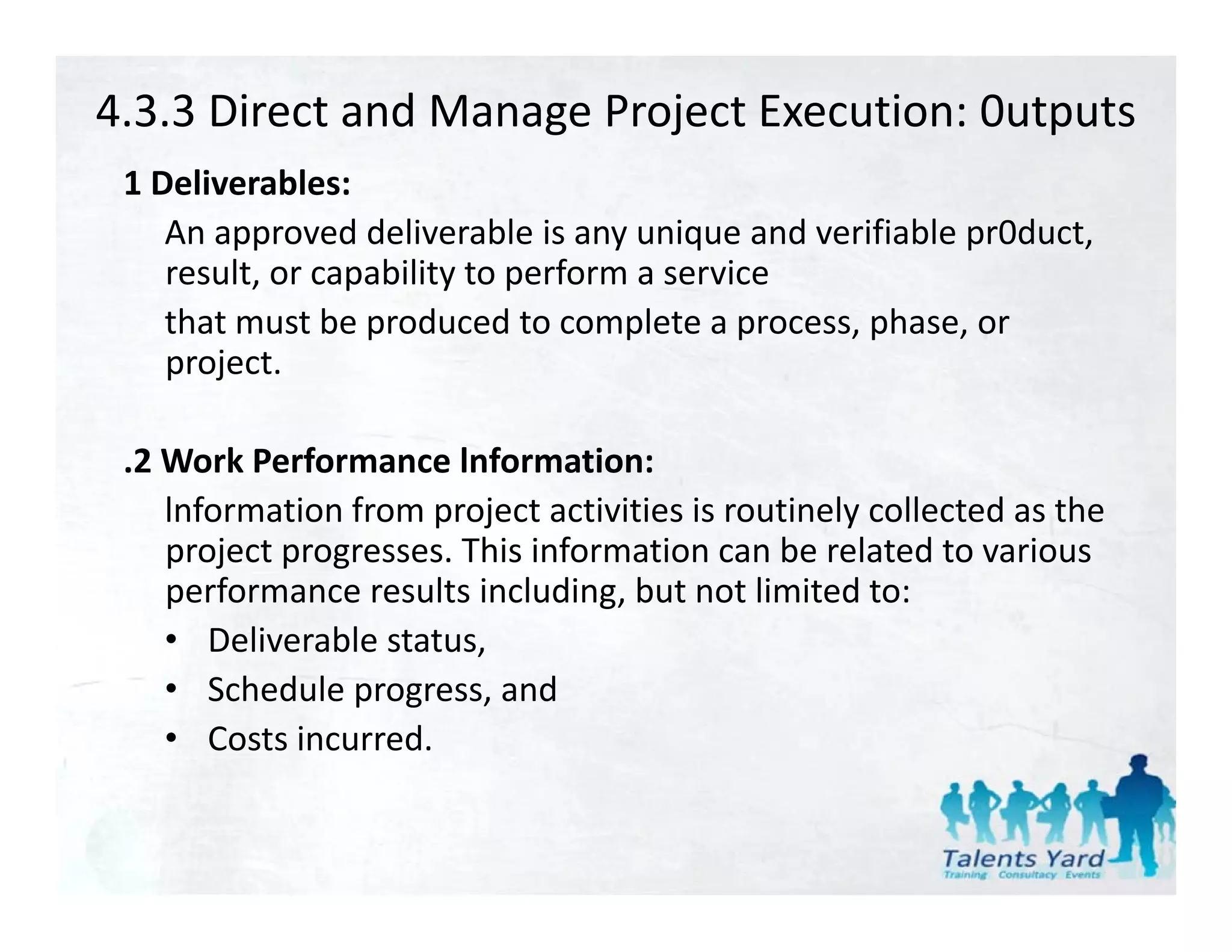4.3.3 Direct and Manage Project Execution: 0utputs
 1 Deliverables:
 1 D li     bl
    An approved deliverable is any unique and verifiable pr0duct, 
    result, or capability to perform a service
    that must be produced to complete a process, phase, or 
    project.

 .2 Work Performance lnformation:
    lnformation from project activities is routinely collected as the 
    project progresses. This information can be related to various 
    performance results including, but not limited to:
    • Deliverable status,,
    • Schedule progress, and
    • Costs incurred.
 