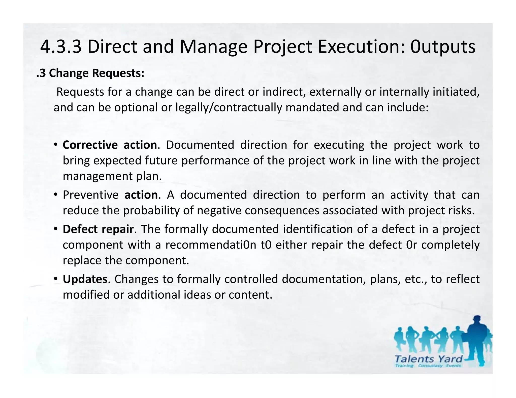 4.3.3 Direct and Manage Project Execution: 0utputs
.3 Change Requests:
 3
    Requests for a change can be direct or indirect, externally or internally initiated,
    and can be optional or legally/contractually mandated and can include:

   • Corrective action. Documented direction for executing the project work to
     bring expected future performance of the project work in line with the project
     management plan
                   plan.
   • Preventive action. A documented direction to perform an activity that can
     reduce the probability of negative consequences associated with project risks.
   • Defect repair. The formally documented identification of a defect in a project
     component with a recommendati0n t0 either repair the defect 0r completely
     replace the component.
   • Updates. Changes to f formally controlled documentation, plans, etc., to reflect
                                                                                f
     modified or additional ideas or content.
 