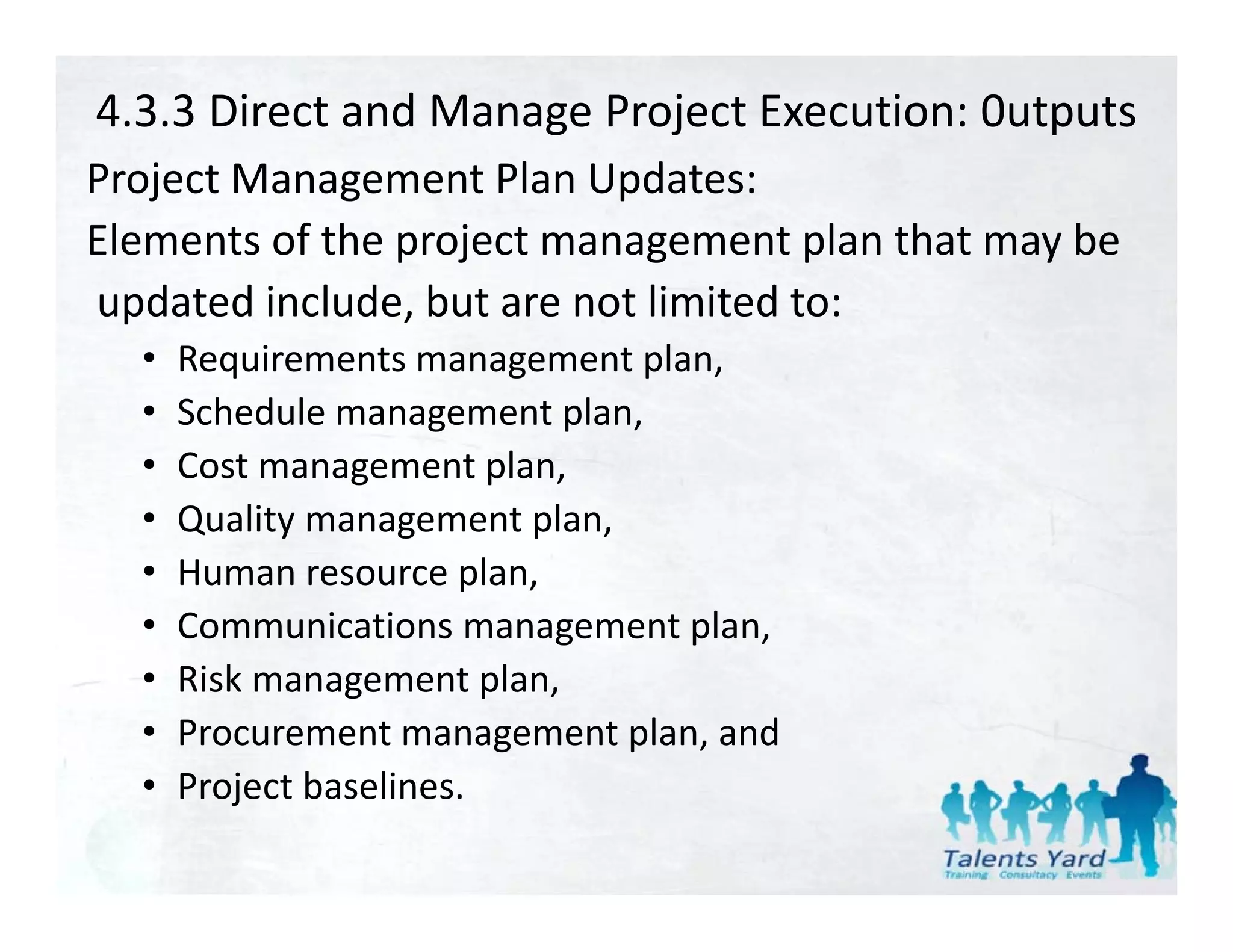 4.3.3 Direct and Manage Project Execution: 0utputs
Project Management Plan Updates:
Project Management Plan Updates:
Elements of the project management plan that may be
updated include, but are not limited to:
updated include but are not limited to:
  •   Requirements management plan,
  •   Schedule management plan,
      Schedule management plan
  •   Cost management plan,
  •   Quality management plan,
            y       g    p ,
  •   Human resource plan,
  •   Communications management plan,
  •   Risk management plan,
  •   Procurement management plan, and
  •   Project baselines.
      P j t b li
 