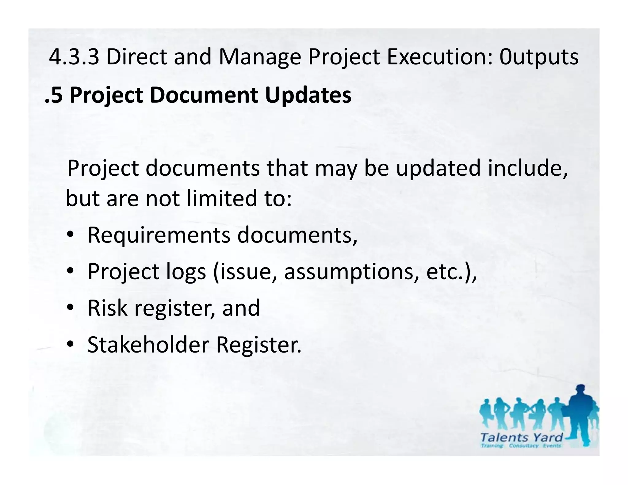 4.3.3 Direct and Manage Project Execution: 0utputs
.5 Project Document Updates
 5P j tD          tU d t

 Project documents that may be updated include, 
 but are not limited to:
 • Requirements documents,
 • Project logs (issue assumptions etc )
   Project logs (issue, assumptions, etc.),
 • Risk register, and
 • Stakeholder Register.
 