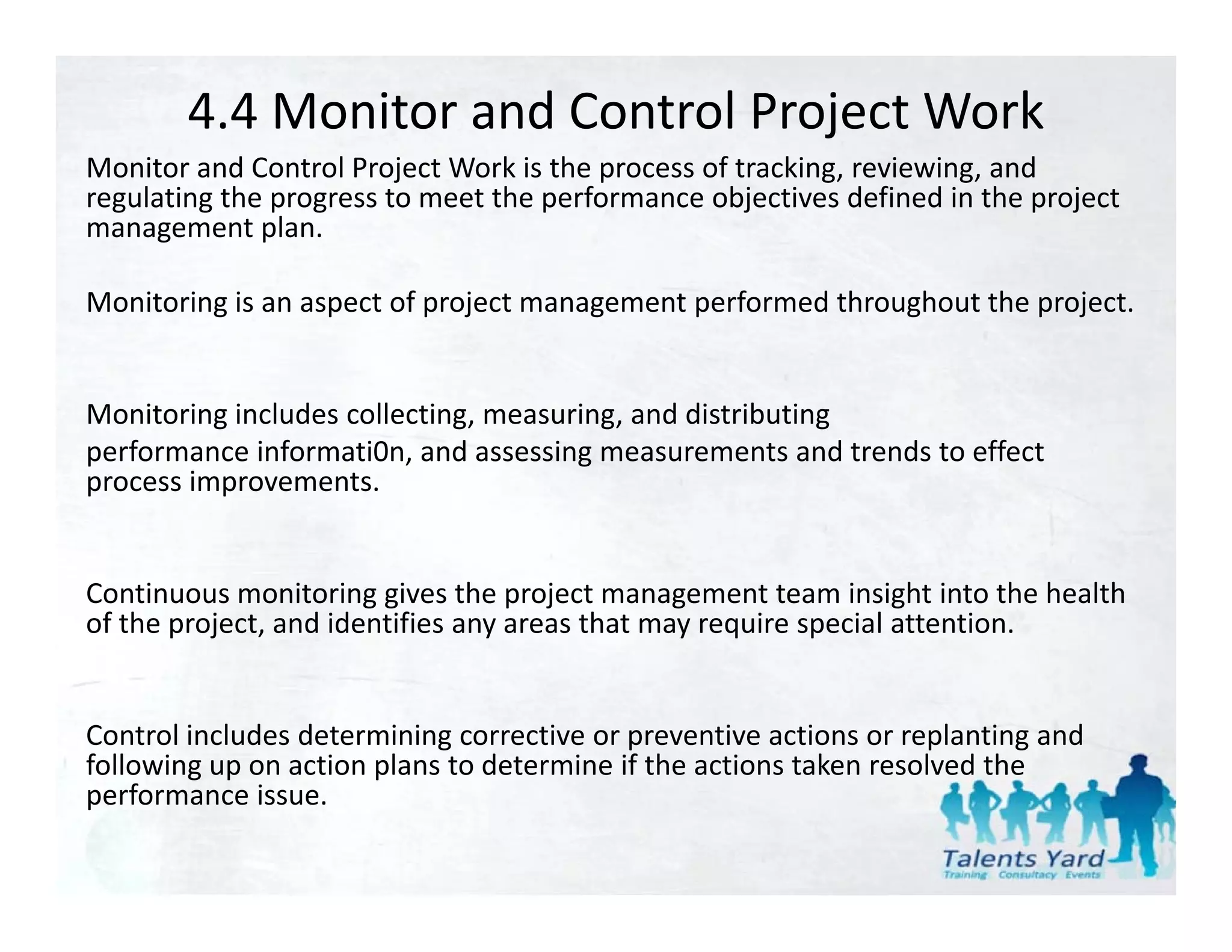 4.4 Monitor and Control Project Work
Monitor and Control Project Work is the process of tracking, reviewing, and 
Monitor and Control Project Work is the process of tracking, reviewing, and
regulating the progress to meet the performance objectives defined in the project 
management plan. 

Monitoring is an aspect of project management performed throughout the project. 
M it i i              t f     j t           t    f    d th    h t th      j t


Monitoring includes collecting, measuring, and distributing
Monitoring includes collecting measuring and distributing
performance informati0n, and assessing measurements and trends to effect 
process improvements. 


Continuous monitoring gives the project management team insight into the health 
of the project, and identifies any areas that may require special attention.


Control includes determining corrective or preventive actions or replanting and 
        g p            p
following up on action plans to determine if the actions taken resolved the 
performance issue.
 