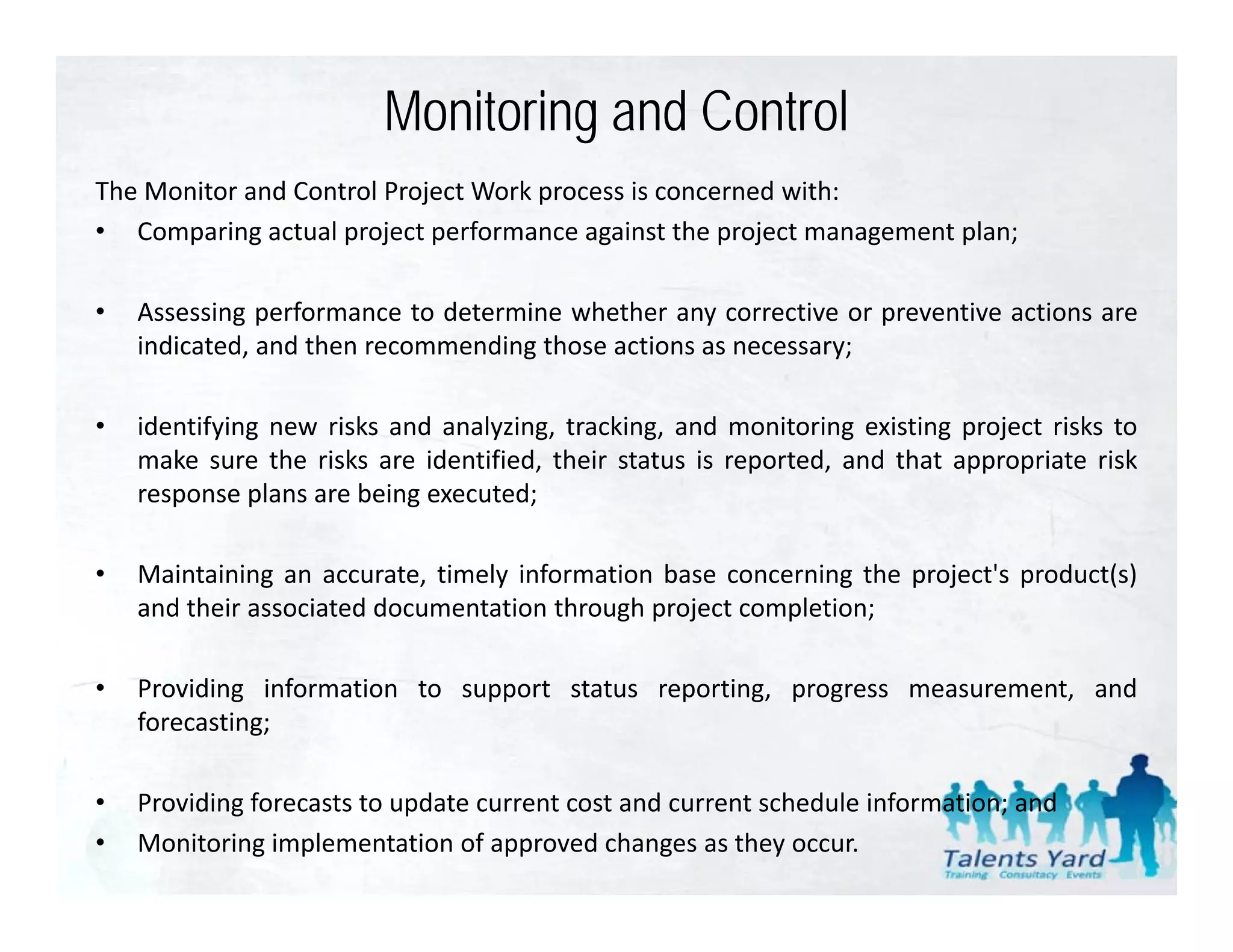 Monitoring and Control
The Monitor and Control Project Work process is concerned with:
• Comparing actual project performance against the project management plan;

•   Assessing performance to determine whether any corrective or preventive actions are
    indicated, and then recommending those actions as necessary;

•   identifying new risks and analyzing, tracking, and monitoring existing project risks to
    make sure the risks are identified, their status is reported, and that appropriate risk
    response plans are being executed;

•   Maintaining an accurate, timely information base concerning the project's product(s)
    and their associated documentation through project completion;

•   Providing information to support status reporting, progress measurement, and
    forecasting;

•   Providing forecasts to update current cost and current schedule information; and
•   Monitoring implementation of approved changes as they occur.
 
